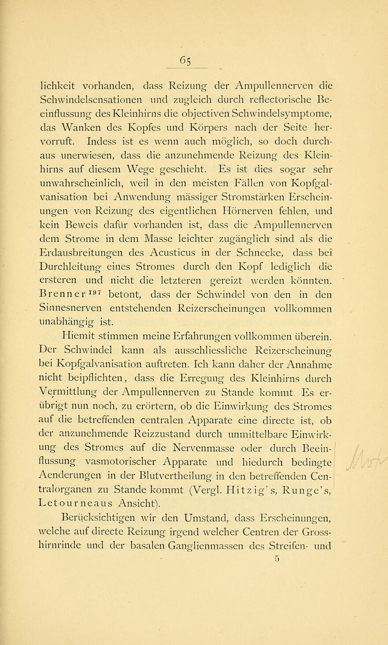 lichkeit vorhanden, dass Reizung der Ampullennerven die Schwindelsensationen und zugleich durch reflectorische Be- einflussung des Kleinhirns die objectiven Schwindelsymptome, das Wanken des Kopfes und Körpers nach der Seite her- vorruft. Indess ist es wenn auch möglich, so doch durch- aus unerwiesen, dass die anzunehmende Reizung des Klein- hirns auf diesem Wege geschieht. Es ist dies sogar sehr unwahrscheinlich, weil in den meisten Fällen von Kopfgal- vanisation bei Anwendung massiger Stromstärken Erschein- ungen von Reizung des eigentlichen Hörnerven fehlen, und kein Beweis dafür vorhanden ist, dass die Ampullennerven dem Strom.e in dem Masse leichter zugänglich sind als die Erdausbreitungen des Acusticus in der Schnecke, dass bei Durchleitung eines Stromes durch den Kopf lediglich die ersteren und nicht die letzteren gereizt werden könnten. Brenner i^* betont, dass der Schwindel von den in den Sinnesnerven entstehenden Reizerscheinungen vollkommen unabhängig ist. Hiemit stimmen meine Erfahrungen vollkommen überein. Der Schwindel kann als ausschliessliche Reizerscheinung bei Kopfgalvanisation auftreten. Ich kann daher der Annahme nicht beipflichten, dass die Erregung des Kleinhirns durch Vermittlung der Am.pullennerven zu Stande kommt. Es er- übrigt nun noch, zu erörtern, ob die Einwirkung des Stromes auf die betreffenden centralen Apparate eine directe ist, ob der anzunehmende Reizzustand durch unmittelbare Einwirk- ung des Stromes auf die Nervenmasse oder durch Beein- flussung vasmotorischer Apparate und hiedurch bedingte Aenderungen in der Blutvertheilung in den betreffenden Cen- tralorganen zu Stande kommt (Vergl. Hitzig'.s, Runge's, Letourneaus Ansicht). Berücksichtigen wir den Umstand, dass Erscheinungen, welche auf directe Reizung irgend welcher Centren der Gross- hirnrinde und der basalen Ganglienmassen des Streifen- und 5