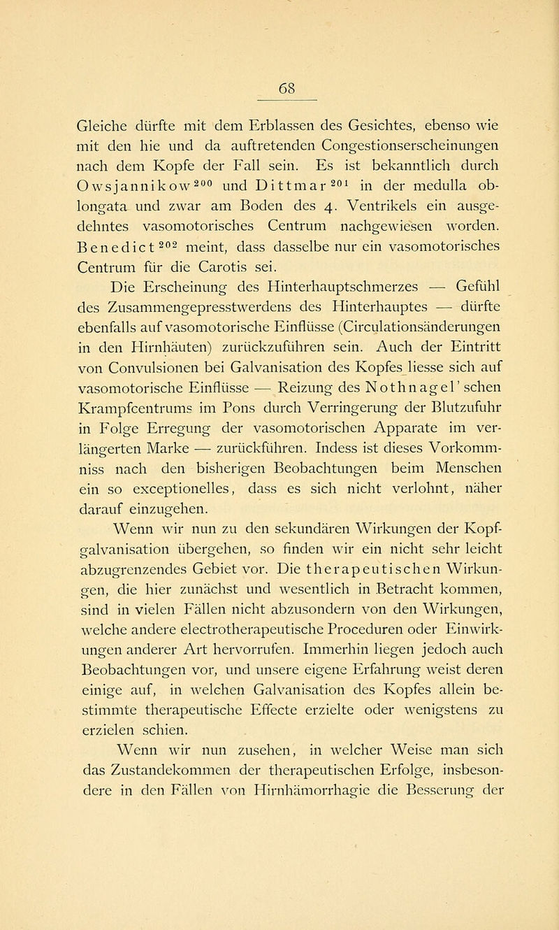 Gleiche dürfte mit dem Erblassen des Gesichtes, ebenso wie mit den hie und da auftretenden Congestionserscheinungen nach dem Kopfe der Fall sein. Es ist bekanntlich durch Owsjannikow^**'^ und Dittmar^*^^ in der medulla ob- longata und zwar am Boden des 4. Ventrikels ein ausge- dehntes vasomotorisches Centrum nachgewiesen worden. Benedict202 meint, dass dasselbe nur ein vasomotorisches Centrum für die Carotis sei. Die Erscheinung des Hinterhauptschmerzes — Gefühl des Zusammengepresstwerdens des Hinterhauptes — dürfte ebenfalls auf vasomotorische Einflüsse (Circulationsänderungen in den Hirnhäuten) zurückzuführen sein. Auch der Eintritt von Convulsionen bei Galvanisation des Kopfes Hesse sich auf vasomotorische Einflüsse — Reizung des Nothnagel' sehen Krampfcentrums im Pons durch Verringerung der Blutzufuhr in Folge Erregung der vasomotorischen Apparate im ver- längerten Marke —• zurückführen. Indess ist dieses Vorkomm- niss nach den bisherigen Beobachtungen beim Menschen ein so exceptionelles, dass es sich nicht verlohnt, näher darauf einzugehen. Wenn wir nun zu den sekundären Wirkungen der Kopf- galvanisation übergehen, so finden wir ein nicht sehr leicht abzugrenzendes Gebiet vor. Die therapeutischen Wirkun- gen, die hier zunächst und wesentlich in Betracht kommen, sind in vielen Fällen nicht abzusondern von den Wirkungen, welche andere electrotherapeutische Proceduren oder Einwirk- ungen anderer Art hervorrufen. Immerhin liegen jedoch auch Beobachtungen vor, und unsere eigene Erfahrung weist deren einige auf, in welchen Galvanisation des Kopfes allein be- stimmte therapeutische Effecte erzielte oder wenigstens zu erzielen schien. Wenn wir nun zusehen, in welcher Weise man sich das Zustandelcommen der therapeutischen Erfolge, insbeson- dere in den Fällen von Hirnhämorrhagic die Besserung der