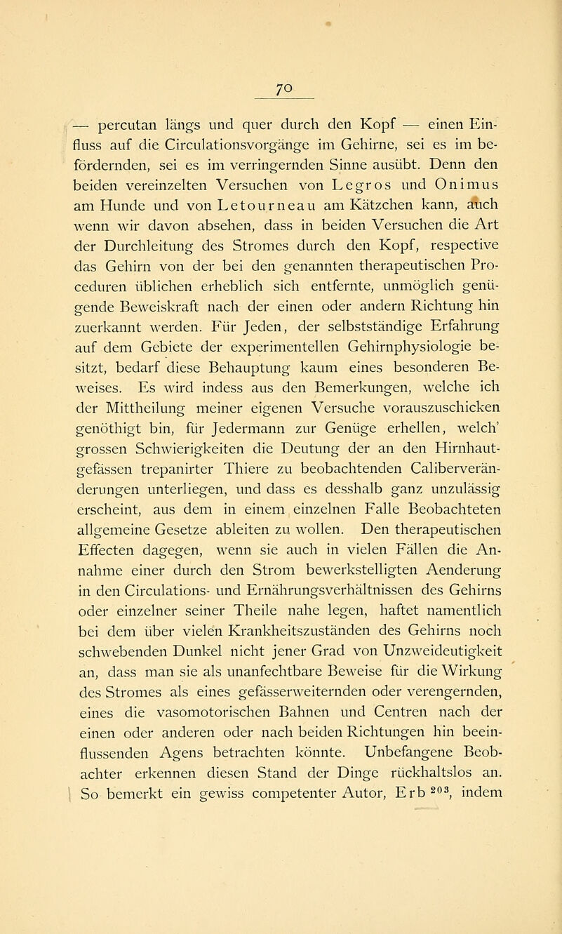 — percutan längs und quer durch den Kopf — einen Ein- fluss auf die Circulationsvorgänge im Gehirne, sei es im be- fördernden, sei es im verringernden Sinne ausübt. Denn den beiden vereinzehen Versuchen von Legros und Onimus am Hunde und von Letourneau am Kätzchen kann, auch wenn wir davon absehen, dass in beiden Versuchen die Art der Durchleitung des Stromes durch den Kopf, respective das Gehirn von der bei den genannten therapeutischen Pro- ceduren üblichen erheblich sich entfernte, unmöglich genü- gende Beweiskraft nach der einen oder andern Richtung hin zuerkannt werden. Für Jeden, der selbstständige Erfahrung auf dem Gebiete der experimentellen Gehirnphysiologie be- sitzt, bedarf diese Behauptung kaum eines besonderen Be- weises. Es wird indess aus den Bemerkungen, welche ich der Mittheilung meiner eigenen Versuche vorauszuschicken genöthigt bin, für Jedermann zur Genüge erhellen, welch' grossen Schwierigkeiten die Deutung der an den Hirnhaut- gefässen trepanirter Thiere zu beobachtenden Caliberverän- derungen unterliegen, und dass es desshalb ganz unzulässig erscheint, aus dem in einem einzelnen Falle Beobachteten allgemeine Gesetze ableiten zu wollen. Den therapeutischen Effecten dagegen, wenn sie auch in vielen Fällen die An- nahme einer durch den Strom bewerkstelligten Aenderung in den Circulations- und Ernährungsverhältnissen des Gehirns oder einzelner seiner Theile nahe legen, haftet namentlich bei dem über vielen Krankheitszuständen des Gehirns noch schwebenden Dunkel nicht jener Grad von Unzweideutigkeit an, dass man sie als unanfechtbare Beweise für die Wirkung des Stromes als eines gefässerweiternden oder verengernden, eines die vasomotorischen Bahnen und Centren nach der einen oder anderen oder nach beiden Richtungen hin beein- flussenden Agens betrachten könnte. Unbefangene Beob- achter erkennen diesen Stand der Dinge rückhaltslos an. So bemerkt ein gewiss competenter Autor, Erb 203^ indem