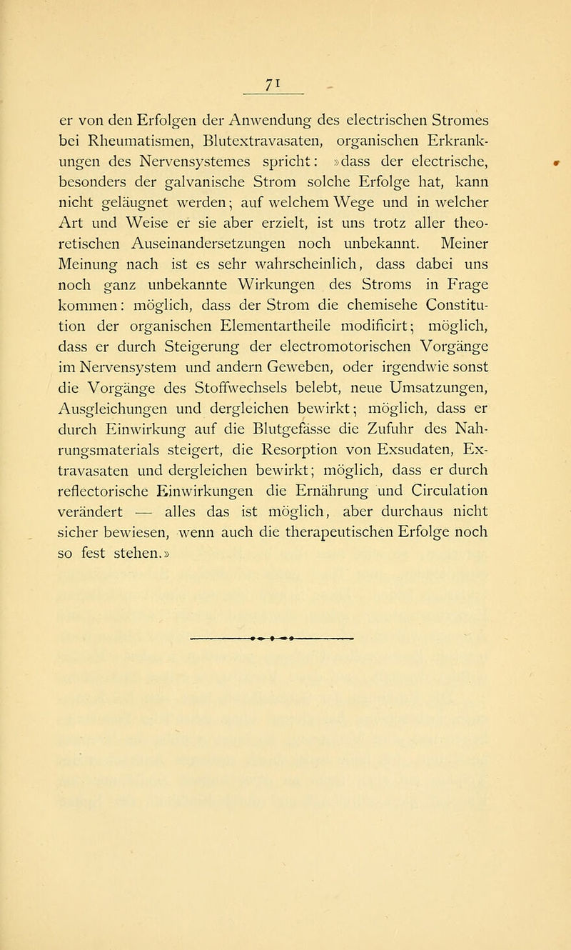 er von den Erfolgen der AnAvendung des electrischen Stromes bei Rheumatismen, Blutextravasaten, organischen Erkrank- ungen des Nervensystemes spricht: »dass der electrische, besonders der galvanische Strom solche Erfolge hat, kann nicht geläugnet werden; auf welchem Wege und in welcher Art und Weise er sie aber erzielt, ist uns trotz aller theo- retischen Auseinandersetzungen noch unbekannt. Meiner Meinung nach ist es sehr wahrscheinlich, dass dabei uns noch ganz unbekannte Wirkungen des Stroms in Frage kommen: möglich, dass der Strom die chemische Constitu- tion der organischen Elementartheile modificirt; möglich, dass er durch Steigerung der electromotorischen Vorgänge im Nervensystem und andern Geweben, oder irgendwie sonst die Vorgänge des Stoffwechsels belebt, neue Umsatzungen, Ausgleichungen und dergleichen bewirkt; möglich, dass er durch Einwirkung auf die Blutgefässe die Zufuhr des Nah- rungsmaterials steigert, die Resorption von Exsudaten, Ex- travasaten und dergleichen bewirkt; möglich, dass er durch reflectorische Einwirkungen die Ernährung und Circulation verändert — alles das ist möglich, aber durchaus nicht sicher bewiesen, wenn auch die therapeutischen Erfolge noch so fest stehen.»