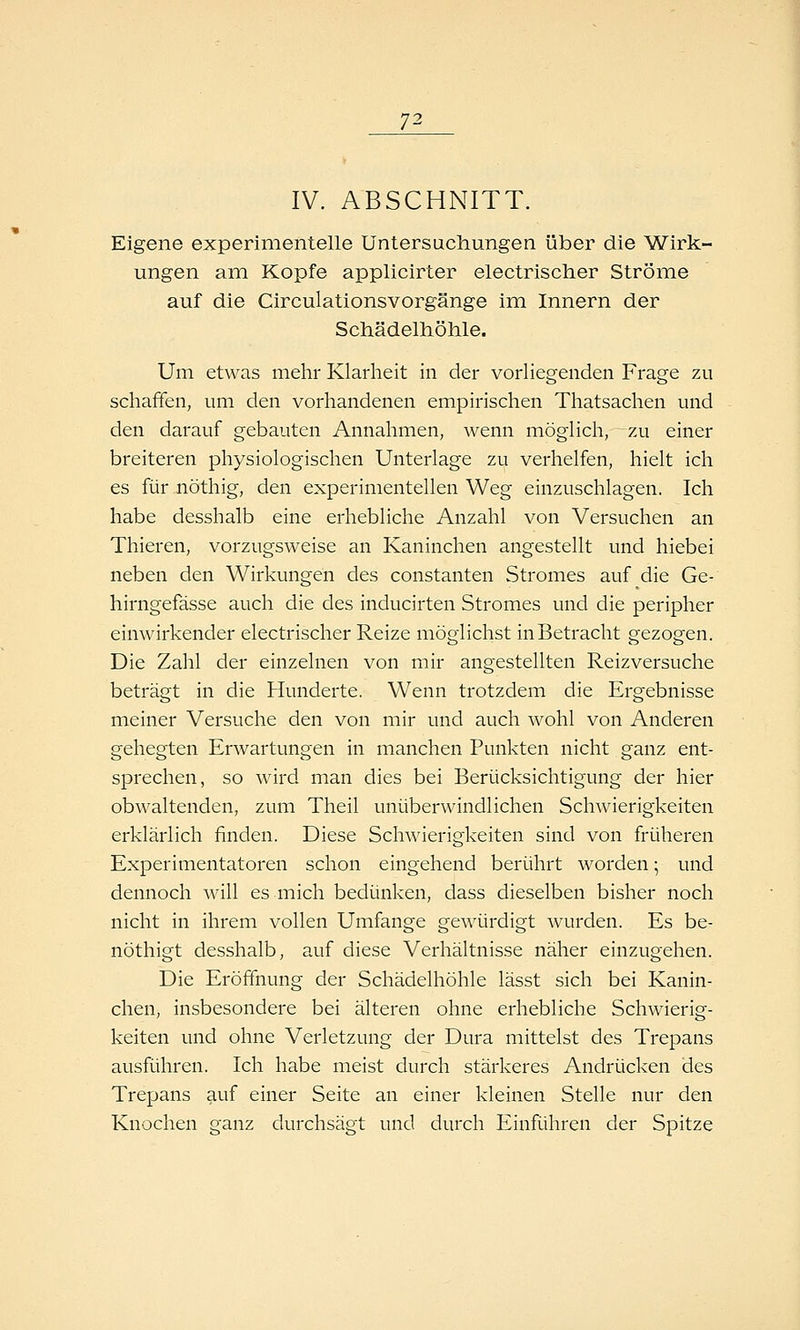 IV. ABSCHNITT. Eigene experimentelle Untersuchungen über die Wirk- ungen am Kopfe applicirter electrischer Ströme auf die Circulationsvorgänge im Innern der Schädelhöhle. Um etwas mehr Klarheit in der vorhegenden Frage zu schaffen, um den vorhandenen empirischen Thatsachen und den darauf gebauten Annahmen, wenn möglich, zu einer breiteren physiologischen Unterlage zu verhelfen, hielt ich es für nöthig, den experimentellen Weg einzuschlagen. Ich habe desshalb eine erhebliche Anzahl von Versuchen an Thieren, vorzugsweise an Kaninchen angestellt und hiebei neben den Wirkungen des constanten Stromes auf die Ge- hirngefässe auch die des inducirten Stromes und die peripher einwirkender electrischer Reize möglichst in Betracht gezogen. Die Zahl der einzelnen von mir angestellten Reizversuche beträgt in die Hunderte. Wenn trotzdem die Ergebnisse meiner Versuche den von mir und auch wohl von Anderen gehegten Erwartungen in manchen Punkten nicht ganz ent- sprechen, so wird man dies bei Berücksichtigung der hier obwaltenden, zum Theil unüberwindlichen Schwierigkeiten erklärlich finden. Diese Schwierigkeiten sind von früheren Experimentatoren schon eingehend berührt worden; und dennoch will es mich bedünken, dass dieselben bisher noch nicht in ihrem vollen Umfange gewürdigt wurden. Es be- nöthigt desshalb, auf diese Verhältnisse näher einzugehen. Die Eröffnung der Schädelhöhle lässt sich bei Kanin- chen, insbesondere bei älteren ohne erhebliche Schwierig- keiten und ohne Verletzung der Dura mittelst des Trepans ausführen. Ich habe meist durch stärkeres Andrücken des Trepans auf einer Seite an einer kleinen Stelle nur den Knochen ganz durchsägt und durch Einführen der Spitze