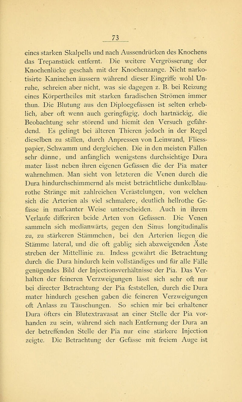 eines starken Skalpells und nach Aussendrücken des Knochens das Trepanstück entfernt. Die weitere Vergrösserung der Knochenlücke geschah mit der Knochenzange. Nicht narko- tisirte Kaninchen äussern während dieser Eingriffe wohl Un- ruhe, schreien aber nicht, was sie dagegen z. B. bei Reizung eines Körpertheiles mit starken faradischen Strömen immer thun. Die Blutung aus den Diploegefässen ist selten erheb- lich, aber oft Avenn auch geringfügig, doch hartnäckig, die Beobachtung sehr störend und hiemit den Versuch gefähr- dend. Es gelingt bei älteren Thieren jedoch in der Regel dieselben zu stillen, durch Anpressen von Leinwand, Fliess- papier, Schwamm und dergleichen. Die in den meisten Fällen sehr dünne, und anfänglich wenigstens durchsichtige Dura mater lässt neben ihren eigenen Gefässen die der Pia mater wahrnehmen. Man sieht von letzteren die Venen durch die Dura hindurchschimmernd als meist beträchtliche dunkelblau- rothe Stränge mit zahlreichen Verästelungen, von welchen sich die Arterien als viel schmalere, deutlich hellrothe Ge- fässe in markanter Weise unterscheiden. Auch in ihrem Verlaufe differiren beide Arten von Gefässen. Die Venen sammeln sich medianwärts, gegen den Sinus longitudinalis zu, zu stärkeren Stämmchen, bei den Arterien liegen die Stämme lateral, und die oft gabiig sich abzweigenden Aste streben der Mittellinie zu. Indess gewährt die Betrachtung durch die Dura hindurch kein vollständiges und für alle Fälle genügendes Bild der hijectionsverhältnisse der Pia. Das Ver- halten der feineren Verzweigungen lässt sich sehr oft nur bei directer Betrachtung der Pia feststellen, durch die Dura mater hindurch gesehen gaben die feineren Verzweigungen oft Anlass zu Täuschungen. So schien mir bei erhaltener Dura öfters ein Blutextravasat an einer Stelle der Pia vor- handen zu sein, während sich nach Entfernung der Dura an der betreffenden Stelle der Pia nur eine stärkere Injection zeigte. Die Betrachtung der Gefässe mit freiem Auge ist