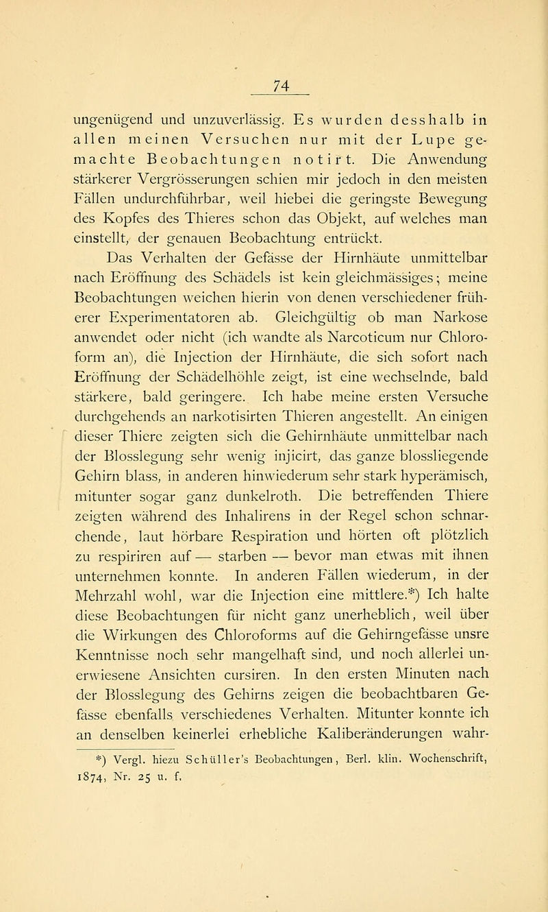 ungenügend und unzuverlässig. Es wurden desshalb in allen meinen Versuchen nur mit der Lupe ge- machte Beobachtungen n o t i r t. Die Anwendung stärkerer Vergrösserungen schien mir jedoch in den meisten Fällen undurchführbar, weil hiebei die geringste Bewegung des Kopfes des Thieres schon das Objekt, auf welches man einstellt, der genauen Beobachtung entrückt. Das Verhalten der Gefässe der Hirnhäute unmittelbar nach Eröffnung des Schädels ist kein gleichmässiges • meine Beobachtungen weichen hierin von denen verschiedener früh- erer Experimentatoren ab. Gleichgültig ob man Narkose anwendet oder nicht (ich wandte als Narcoticum nur Chloro- form an), die Injection der Hirnhäute, die sich sofort nach Eröffnung der Schädelhöhle zeigt, ist eine wechselnde, bald stärkere, bald geringere. Ich habe meine ersten Versuche durchgehends an narkotisirten Thieren angestellt. An einigen dieser Thiere zeigten sich die Gehirnhäute unmittelbar nach der Blosslegung sehr wenig injicirt, das ganze blossliegende Gehirn blass, in anderen hinwiederum sehr stark hyperämisch, mitunter sogar ganz dunkelroth. Die betreffenden Thiere zeigten während des Inhalirens in der Regel schon schnar- chende, laut hörbare Respiration und hörten oft plötzlich zu respiriren auf — starben — bevor man etwas mit ihnen unternehmen konnte. In anderen Fällen wiederum, in der Mehrzahl wohl, war die Injection eine mittlere.*) Ich halte diese Beobachtungen für nicht ganz unerheblich, weil über die Wirkungen des Chloroforms auf die Gehirngefässe unsre Kenntnisse noch sehr mangelhaft sind, und noch allerlei un- erwiesene Ansichten cursiren. In den ersten Minuten nach der Blosslegung des Gehirns zeigen die beobachtbaren Ge- fässe ebenfalls verschiedenes Verhalten. Mitunter konnte ich an denselben keinerlei erhebliche Kaliberänderungen wahr- *) Vergl. hiezu Schüller's Beobachtungen, Berl. klin. Wochenschrift, 1874, Nr. 25 u. f,