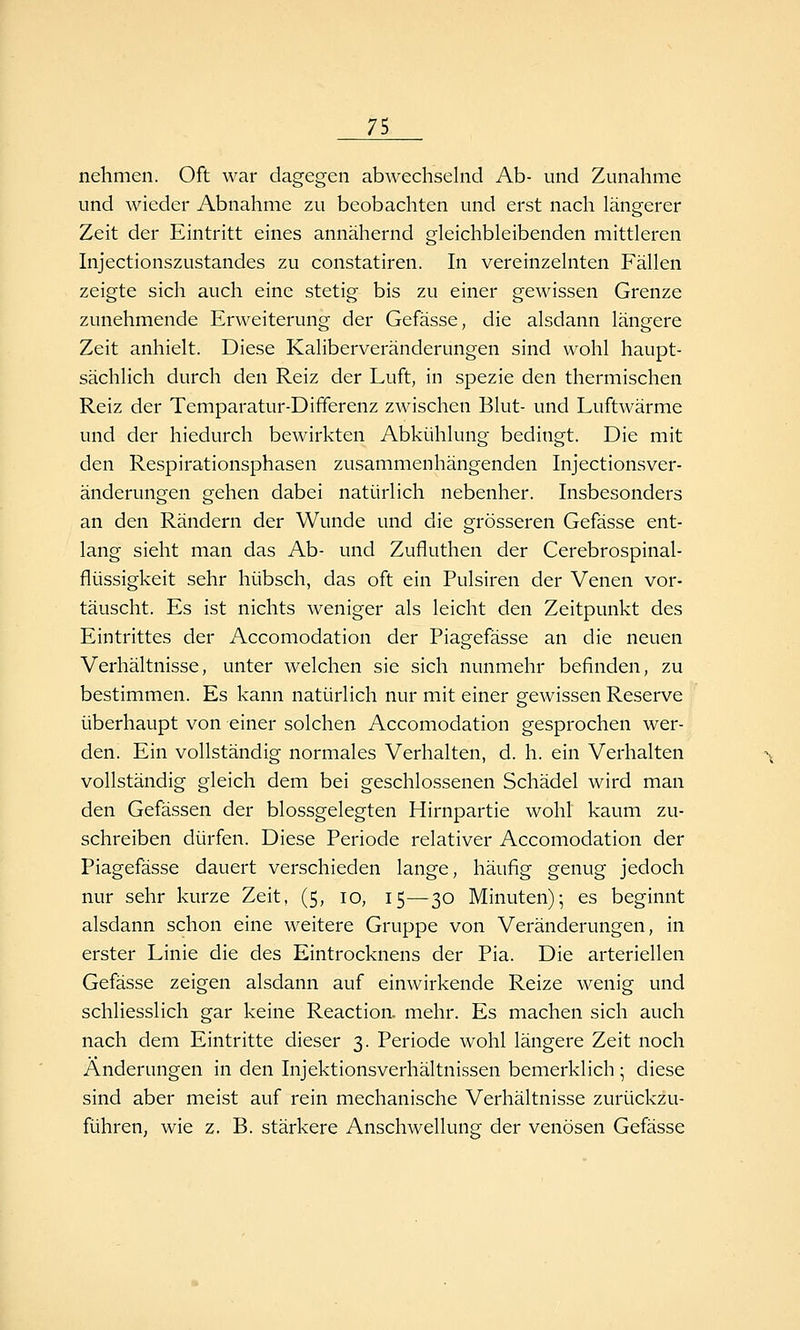nehmen. Oft war dagegen abwechselnd Ab- und Zunahme und wieder Abnahme zu beobachten und erst nach längerer Zeit der Eintritt eines annähernd gleichbleibenden mittleren Injectionszustandes zu constatiren. In vereinzeinten Fällen zeigte sich auch eine stetig bis zu einer gewissen Grenze zunehmende Erweiterung der Gefässe, die alsdann längere Zeit anhielt. Diese Kaliberveränderungen sind wohl haupt- sächlich durch den Reiz der Luft, in spezie den thermischen Reiz der Temparatur-Dififerenz zwischen Blut- und Luftwärme und der hiedurch bewirkten Abkühlung bedingt. Die mit den Respirationsphasen zusammenhängenden Injectionsver- änderungen gehen dabei natürlich nebenher. Insbesonders an den Rändern der Wunde und die grösseren Gefässe ent- lang sieht man das Ab- und Zufluthen der Cerebrospinal- flüssigkeit sehr hübsch, das oft ein Pulsiren der Venen vor- täuscht. Es ist nichts weniger als leicht den Zeitpunkt des Eintrittes der Accomodation der Piagefässe an die neuen Verhältnisse, unter welchen sie sich nunmehr befinden, zu bestimmen. Es kann natürlich nur mit einer gewissen Reserve überhaupt von einer solchen Accomodation gesprochen wer- den. Ein vollständig normales Verhalten, d. h. ein Verhalten vollständig gleich dem bei geschlossenen Schädel wird man den Gefässen der blossgelegten Hirnpartie wohl kaum zu- schreiben dürfen. Diese Periode relativer Accomodation der Piagefässe dauert verschieden lange, häufig genug jedoch nur sehr kurze Zeit, (5, 10, 15—30 Minuten); es beginnt alsdann schon eine weitere Gruppe von Veränderungen, in erster Linie die des Eintrocknens der Pia. Die arteriellen Gefässe zeigen alsdann auf einwirkende Reize wenig und schliesslich gar keine Reaction. mehr. Es machen sich auch nach dem Eintritte dieser 3. Periode wohl längere Zeit noch Änderungen in den Injektionsverhältnissen bemerklich ; diese sind aber meist auf rein mechanische Verhältnisse zurückzu- führen, wie z. B. stärkere Anschwellung der venösen Gefässe