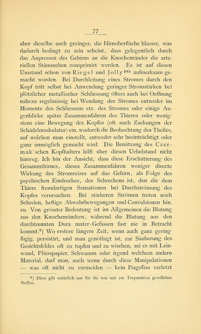 ']J_ aber dieselbe auch geringer, die Hirnoberfläclie blasser, was dadurch bedingt zu sein scheint, dass gelegentlich durch das Anpressen des Gehirns an die Knochenränder die arte- riellen Stämmchen comprimirt werden. Es ist auf diesen Umstand schon von Riegel und Jolly^''^ aufmerksam ge- macht worden. Bei Durchleitung eines Stromes durch den Kopf tritt selbst bei Anwendung geringer Stromstärken bei plötzlicher metallischer Schliessung öfters auch bei Oeffnung nahezu regelmässig bei Wendung des Stromes entweder im Momente des Schliessens etc. des Stromes oder einige Au- genblicke später Zusammenfahren des Thieres oder wenig- stens eine Bewegung des Kopfes (oft auch Zuckungen der Schädelmuskulatur) ein, wodurch die Beobachtung des Theiles, auf welchen man einstellt, entweder sehr beeinträchtigt oder ganz unmöglich gemacht wird. Die Benützung des Czer- mak'sehen Kopfhalters hilft über diesen Uebelstand nicht hinweg. Ich bin der Ansicht, dass diese Erschütterung des Gesammthirnes, dieses Zusammenfahren weniger directe Wirkung des Stromreizes auf das Gehirn, als Folge des psychischen Eindruckes, des Schreckens ist, den die dem Thiere fremdartigen Sensationen bei Durchströmung des Kopfes verursachen. Bei stärkeren Strömen treten noch Schreien, heftige Abwehrbewegungen und Convulsionen hin. zu. Von grösster Bedeutung ist im Allgemeinen die Blutung aus den Knochenrändern, während die Blutung aus den durchtrennten Dura mater-Gefässen fast nie in Betracht kommt.*) Wo erstere längere Zeit, wenn auch ganz gering- fügig, persistirt, und man genöthigt ist, zur Säuberung des Gesichtsfeldes oft zu tupfen und zu wischen, sei es mit Lein- wand, Pliesspapier, Schwamm oder irgend welchem andern Material, darf man, auch wenn durch diese Manipulationen — was oft nicht zu vermeiden — kein Piagefäss verletzt *) Diess gilt natürlich nur für die von mir zur Trepanation gewählten Stellen.