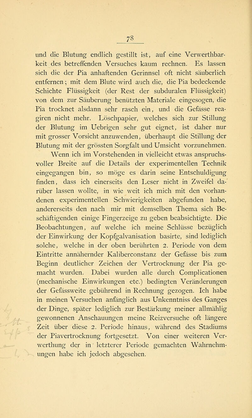und die Blutung endlich gestillt ist, auf eine Verwerthbar- keit des betrefifenden Versuches kaum rechnen. Es lassen sich die der Pia anhaftenden Gerinnsel oft nicht säuberlich entfernen; mit dem Blute wird auch die, die Pia bedeckende Schichte Flüssigkeit (der Rest der subduralen Flüssigkeit) von dem zur Säuberung benützten Materiale eingesogen, die Pia trocknet alsdann sehr rasch ein, und die Gefässe rea- giren nicht mehr. Löschpapier, welches sich zur Stillung der Blutung im Uebrigen sehr gut eignet, ist daher nur mit grosser Vorsicht anzuwenden, überhaupt die Stillung der Blutung mit der grössten Sorgfalt und Umsicht vorzunehmen. Wenn ich im Vorstehenden in vielleicht etwas anspruchs- voller Breite auf die Details der experimentellen Technik eingegangen bin, so möge es darin seine Entschuldigung finden, dass ich einerseits den Leser nicht in Zweifel da-' rüber lassen wollte, in wie weit ich mich mit den vorhan- denen experimentellen Schwierigkeiten abgefunden habe, andererseits den nach mir mit demselben Thema sich Be- schäftigenden einige Fingerzeige zu geben beabsichtigte. Die Beobachtungen, auf welche ich meine Schlüsse bezüglich der Einwirkung der Kopfgalvanisation basirte, sind lediglich solche, welche in der oben berührten 2. Periode von dem Eintritte annähernder Kaliberconstanz der Gefässe bis zum Beginn deutlicher Zeichen der Vertrocknung der Pia ge- macht wurden. Dabei wurden alle durch Complicationen (mechanische Einwirkungen etc.) bedingten Veränderungen der Gefässweite gebührend in Rechnung gezogen. Ich habe in meinen Versuchen anfänglich aus Unkenntniss des Ganges der Dinge, später lediglich zur Bestärkung meiner allmählig gewonnenen Anschauungen meine Reizversuche oft längere Zeit über diese 2. Periode hinaus, während des Stadiums der Piavertrocknung fortgesetzt. Von einer weiteren Ver- werthung der in letzterer Periode gemachten Wahrnehm- ungen habe ich jedoch abgesehen.