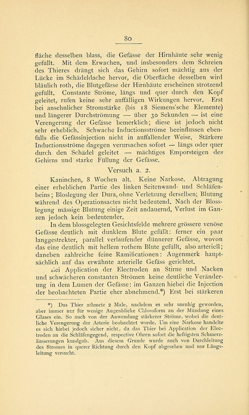 fläche desselben blass, die Gefässe der Hirnhäute sehr wenig gefüllt. Mit dem Erwachen, und insbesonders dem Schreien des Thieres drängt sich das Gehirn sofort mächtig aus der Lücke im Schädeldache hervor, die Oberfläche desselben wird bläulich roth, die Blutgefässe der Hirnhäute erscheinen strotzend gefüllt. Constante Ströme, längs und quer durch den Kopf geleitet, rufen keine sehr auffälligen Wirkungen hervor. Erst bei ansehnlicher Stromstärke (bis i8 Siemens'sche Elemente) und längerer Durchströmung — über 30 Sekunden — ist eine Verengerung der Gefässe bemerklich; diese ist jedoch nicht sehr erheblich. Schwache Inductionsströme beeinflussen eben- falls die Gefässinjection nicht in auffallender Weise. Stärkere Inductionsströme dagegen verursachen sofort — längs oder quer durch den Schädel geleitet — mächtiges Emporsteigen des Gehirns und starke Füllung der Gefässe. Versuch a. 2. Kaninchen, 8 Wochen alt. Keine Narkose. Abtragung einer erheblichen Partie des linken Seitenwand- und Schläfen- beins ; Bloslegung der Dura, ohne Verletzung derselben; Blutung während des Operationsactes nicht bedeutend. Nach der Bloss- legung massige Blutung einige Zeit andauernd, Verlust im Gan- zen jedoch kein bedeutender. In dem blossgelegten Gesichtsfelde mehrere grössere venöse Gefässe deutUch mit dunklem Blute gefüllt: ferner ein paar langgestrekter, parallel verlaufender dünnerer Gefässe, wovon das eine deutlich mit hellem rothem Blute gefüllt, also arteriell; daneben zahlreiche feine Ramificationen: Augenmerk haupt- sächlich auf das erwähnte arterielle Gefäss gerichtet. i^ei Application der Electroden an Stirne und Nacken und schwächeren constanten Strömen keine deutliche Veränder- ung in dem Lumen der Gefässe: im Ganzen hiebei die Injection der beobachteten Partie eher abnehmend.*) Erst bei stärkeren *) Das Thier aüimete 2 Male, nachdem es sehr unruhig geworden, aber immer nur für wenige Augenblicke Chloroform an der Mündung eines Glases ein. So auch von der Anwendung stärkerer Ströme, wobei die deut- liche Verengerung der Arterie beobachtet wurde. Um eine Narkose handelte es sich hiebei jedoch sicher nicht, da das Thier bei Application der Elec- troden an die Schläfengegend, respective Ohren sofort die heftigsten Schmerz- äusserungen kundgab. Aus diesem Grunde wurde auch von Durchleitung des Stromes in querer Richtung durch den Kopf abgesehen und nur I^ängs- leitung versucht.