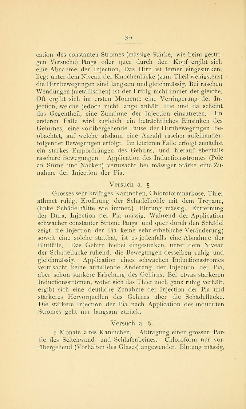 cation des constanten Stromes (massige Stärke, wie beim gestri- gen Versuche) längs oder quer durch den Kopf ergibt sich eine Abnahme der Injection. Das Hirn ist ferner eingesunken, liegt unter dem Niveau der Knochenlücke (zum Theil wenigstens) die Hirnbewegungen sind langsam und gleichmässig. Bei raschen Wendungen (metallischen) ist der Erfolg nicht immer der gleiche. Oft ergibt sich im ersten Momente eine Verringerung der In- jection, welche jedoch nicht lange anhält. Hie und da scheint das Gegentheil, eine Zunahme der Injection einzutreten. Im ersteren Falle wird zugleich ein beträchtliches Einsinken des Gehirnes, eine vorübergehende Pause der Hirnbewegungen be- obachtet, auf welche alsdann eine Anzahl rascher aufeinander- folgender Bewegungen erfolgt. Im letzteren Falle erfolgt zunächst ein starkes Empordrängen des Gehirns, imd hierauf ebenfalls raschere Bewegungen. Application des Inductionsstromes (Pole an Stirne und Nacken) verursacht bei massiger Stärke eine Zu- nahme der Injection der Pia. Versuch a. 5. Grosses sehr kräftiges Kaninchen. Chloroformnarkose. Thier athmet ruhig, Eröffnung der Schädelhöhle mit dem Trepane, (linke Schädelhälfte wie immer.) Blutung massig. Entfernung der Dura. Injection der Pia massig. Während der Application schwacher constanter Ströme längs und quer durch den Schädel zeigt die Injection der Pia keine sehr erhebliche Veränderung; soweit eine solche statthat, ist es jedenfalls eine Abnahme der Blutfülle. Das Gehirn hiebei eingesunken, unter dem Niveau der Schädellücke ruhend, die Bewegungen desselben ruhig und gleichmässig. Application eines schwachen Inductionsstromes verursacht keine auffallende Änderung der Injection der Pia, aber schon stärkere Erhebung des Gehirns. Bei etwas stärkeren Inductionsströmen, wobei sich das Thier noch ganz ruhig verhält, ergibt sich eine deuthche Zunahme der Injection der Pia und stärkeres Hervorquellen des Gehirns über die Schädellücke, Die stärkere Injection der Pia nach Application des inducirten Stromes geht nur langsam zurück. Versuch a. 6. 2 Monate altes Kaninchen. Abtragung einer grossen Par- tie des Seitenwand- und Schläfenbeines, Chloroform nur vor- übergehend (Vorhalten des Glases) angewendet. Blutung massig,