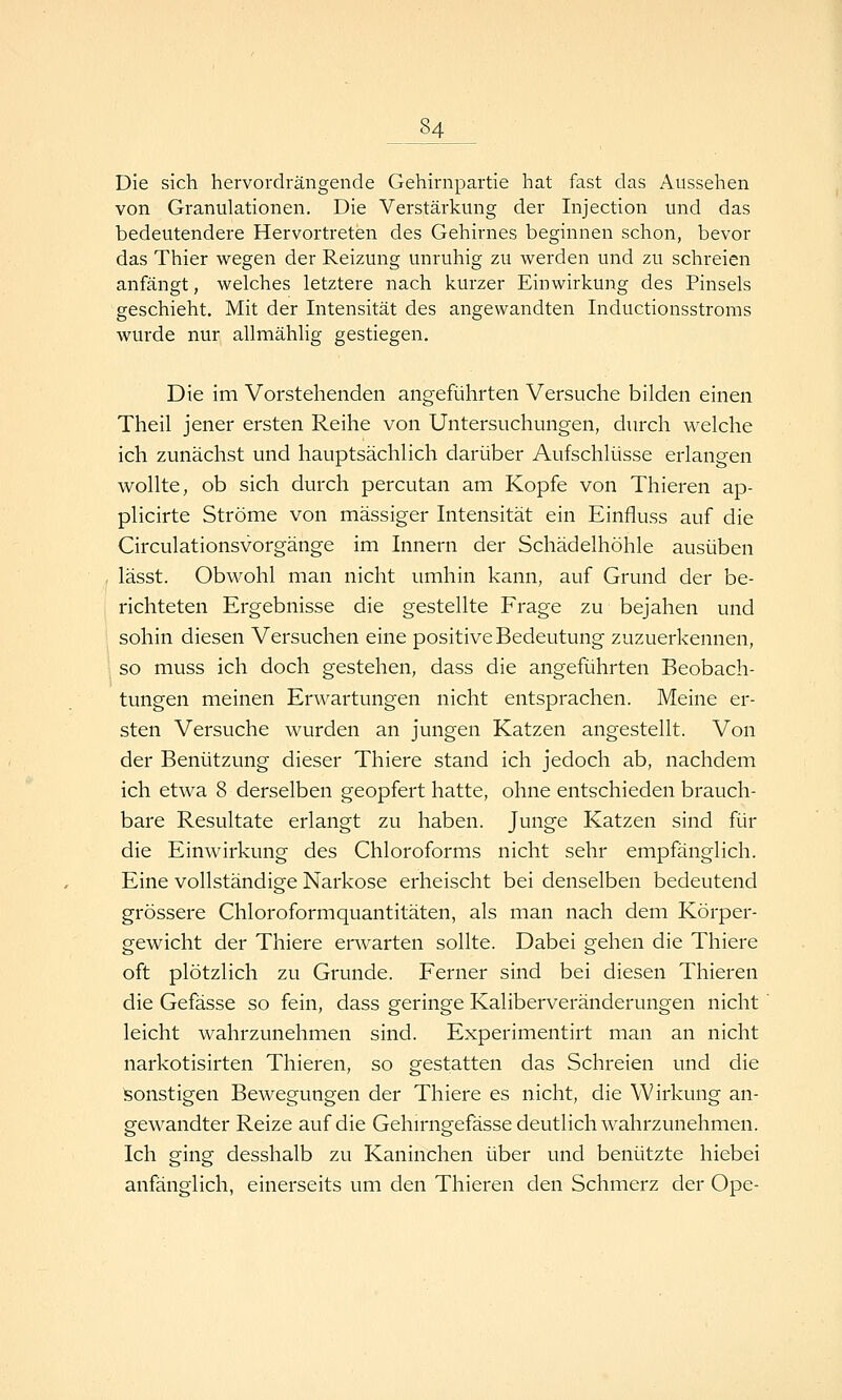 Die sich hervordrängende Gehirnpartie hat fast das Aussehen von Granulationen. Die Verstärkung der Injection und das bedeutendere Hervortreten des Gehirnes beginnen schon, bevor das Thier wegen der Reizung unruhig zu werden und zu schreien anfängt, welches letztere nach kurzer Einwirkung des Pinsels geschieht. Mit der Intensität des angewandten Inductionsstroms wurde nur allmählig gestiegen. Die im Vorstehenden angeführten Versuche bilden einen Theil jener ersten Reihe von Untersuchungen, durch welche ich zunächst und hauptsächlich darüber Aufschlüsse erlangen wollte, ob sich durch percutan am Kopfe von Thieren ap- plicirte Ströme von massiger Intensität ein Einfluss auf die Circulationsvorgänge im Innern der Schädelhöhle ausüben lässt. Obwohl man nicht umhin kann, auf Grund der be- richteten Ergebnisse die gestellte Frage zu bejahen und sohin diesen Versuchen eine positive Bedeutung zuzuerkennen, ; so muss ich doch gestehen, dass die angeführten Beobach- tungen meinen Erwartungen nicht entsprachen. Meine er- sten Versuche wurden an jungen Katzen angestellt. Von der Benützung dieser Thiere stand ich jedoch ab, nachdem ich etwa 8 derselben geopfert hatte, ohne entschieden brauch- bare Resultate erlangt zu haben. Junge Katzen sind für die Einwirkung des Chloroforms nicht sehr empfänglich. Eine vollständige Narkose erheischt bei denselben bedeutend grössere Chloroformquantitäten, als man nach dem Körper- gewicht der Thiere erwarten sollte. Dabei gehen die Thiere oft plötzlich zu Grunde. Ferner sind bei diesen Thieren die Gefässe so fein, dass geringe Kaliberveränderungen nicht leicht wahrzunehmen sind. Experimentirt man an nicht narkotisirten Thieren, so gestatten das Schreien und die Sonstigen Bewegungen der Thiere es nicht, die Wirkung an- gewandter Reize auf die Gehirngefässe deutlich wahrzunehmen. Ich ging desshalb zu Kaninchen über und benützte hiebei anfänglich, einerseits um den Thieren den Schmerz der Ope-