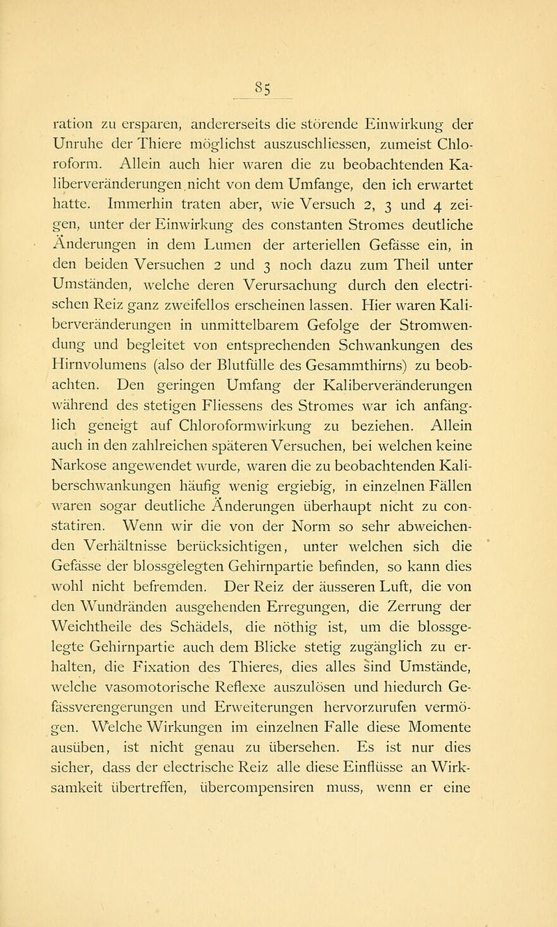 ration zu ersparen, andererseits die störende Einwirkung der Unruhe der Thiere möglichst auszuschliessen, zumeist Chlo- roform. Allein auch hier waren die zu beobachtenden Ka- liberveränderungen.nicht von dem Umfange, den ich erwartet hatte. Immerhin traten aber, wie Versuch 2, 3 und 4 zei- gen, unter der Einwirkung des constanten Stromes deutliche Änderungen in dem Lumen der arteriellen Gefässe ein, in den beiden Versuchen 2 und 3 noch dazu zum Theil unter Umständen, welche deren Verursachung durch den electri- schen Reiz ganz zweifellos erscheinen lassen. Hier waren Kali- berveränderungen in unmittelbarem Gefolge der Stromwen- dung und begleitet von entsprechenden Schwankungen des Hirnvolumens (also der Blutfülle des Gesammthirns) zu beob- achten. Den geringen Umfang der Kaliberveränderungen während des stetigen Fliessens des Stromes war ich anfäng- lich geneigt auf Chloroformwirkung zu beziehen. Allein auch in den zahlreichen späteren Versuchen, bei welchen keine Narkose angewendet wurde, waren die zu beobachtenden Kali- berschwankungen häufig wenig ergiebig, in einzelnen Fällen waren sogar deutliche Änderungen überhaupt nicht zu con- statiren. Wenn wir die von der Norm so sehr abweichen- den Verhältnisse berücksichtigen, unter welchen sich die Gefässe der blossgelegten Gehirnpartie befinden, so kann dies wohl nicht befremden. Der Reiz der äusseren Luft, die von den Wundränden ausgehenden Erregungen, die Zerrung der Weichtheile des Schädels, die nöthig ist, um die blossge- legte Gehirnpartie auch dem Blicke stetig zugänglich zu er- halten, die Fixation des Thieres, dies alles sind Umstände, welche vasomotorische Reflexe auszulösen und hiedurch Ge- fässverengerungen und Erweiterungen hervorzurufen vermö- gen. Welche Wirkungen im einzelnen Falle diese Momente ausüben, ist nicht genau zu übersehen. Es ist nur dies sicher, dass der electrische Reiz alle diese Einflüsse an Wirk- samkeit übertreffen, übercompensiren mu,ss, wenn er eine
