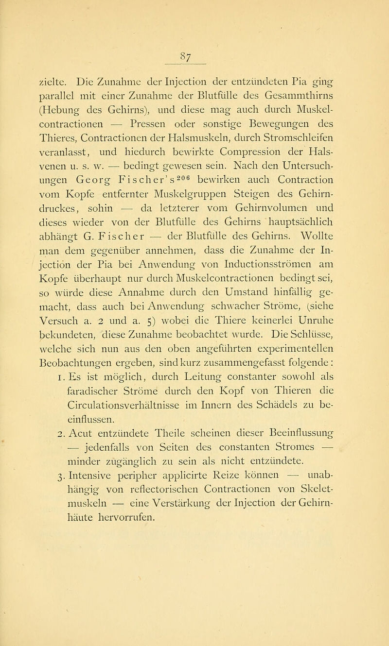 zielte. Die Zunahme der Injection der entzündeten Pia ging parallel mit einer Zunahme der Blutfülle des Gesammthirns (Hebung des Gehirns), und diese mag auch durch Muskel- contractionen — Pressen oder sonstige Bewegungen des Thieres, Contractionen der Halsmuskeln, durch Stromschleifen veranlasst, und hiedurch bewirkte Compression der Hals- venen u. s. w. — bedingt gewesen sein. Nach den Untersuch- ungen Georg Fischer's^^ bewirken auch Contraction vom Kopfe entfernter Muskelgruppen Steigen des Gehirn- druckes, sohin — da letzterer vom Gehirnvolumen und dieses wieder von der Blutfülle des Gehirns hauptsächlich abhängt G. Fischer — der Blutfülle des Gehirns. Wollte man dem gegenüber annehmen, dass die Zunahme der In- jection der Pia bei Anwendung von Inductionsströmen am Kopfe überhaupt nur durch Muskelcontractionen bedingt sei, so würde diese Annahme durch den Umstand hinfällig ge- macht, dass auch bei Anwendung schwacher Ströme, (siehe Versuch a. 2 und a. 5) wobei die Thiere keinerlei Unruhe bekundeten, diese Zunahme beobachtet wurde. Die Schlüsse, welche sich nun aus den oben angeführten experimentellen Beobachtungen ergeben, sind kurz zusammengefasst folgende: l.Es ist möglich, durch Leitung constanter sowohl als faradischer Ströme durch den Kopf von Thieren die Circulationsverhältnisse im Innern des Schädels zu be- einflussen. 2. Acut entzündete Theile scheinen dieser Beeinflussung ■— jedenfalls von Seiten des constanten Stromes — minder zugänglich zu sein als nicht entzündete. 3. Intensive peripher applicirte Reize können — unab- hängig von reflectorischen Contractionen von Skelet- muskeln — eine Verstärkung der Injection der Gehirn- häute hervorrufen.