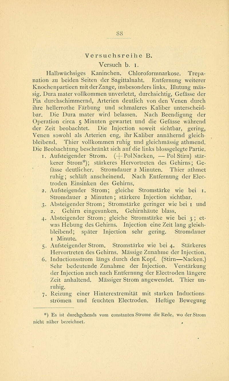 Versuchsreilie B. Versuch b. i. Halbwüchsiges Kaninchen. Chloroformnarkose. Trepa- nation zu beiden Seiten der Sagittalnaht. Entfernung weiterer Knochenpartieen mit der Zange, insbesonders links. Blutung mas- sig. Dura mater vollkommen unverletzt, durchsichtig, Gefässe der Pia durchschimmernd, Arterien deutlich von den Venen durch ihre hellerrothe Färbung und schmaleres Kaliber unterscheid- bar. Die Dura mater wird belassen. Nach Beendigung der Operation circa 5 Minuten gewartet und die Gefässe während der Zeit beobachtet. Die Injection soweit sichtbar, gering, Venen sowohl als Arterien eng, ihr Kaliber annähernd gleich- bleibend. Thier vollkommen ruhig und gleichmässig athmend. Die Beobachtung beschränkt sich auf die links blossgelegte Partie, 1. Aufsteigender Strom, (-j-Pol Nacken, —Pol Stirn) stär- kerer Strom'^); stärkeres Hervortreten des Gehirns; Ge- fässe deutlicher. Stromdauer 2 Minuten. Thier athmet ruhig; schläft anscheinend. Nach Entfernung der Elec- troden Einsinken des Gehirns. 2. Aufsteigender Strom; gleiche Stromstärke wie bei i. Stromdauer 2 Minuten; stärkere Injection sichtbar. 3. Absteigender Strom; Stromstärke geringer wie bei i und 2. Gehirn eingesunken. Gehirnhäute blass. 4. Absteigender Strom; gleiche Stromstärke wie bei 3 ; et- was Hebung des Gehirns. Injection eine Zeit lang gleich- bleibend; später Injection sehr gering. Stromdauer I Minute. 5. Aufsteigender Strom. Stromstärke wie bei 4. Stärkeres Hervortreten des Gehirns. Massige Zunahme der Injection. 6. Inductionsstrom längs durch den Kopf. (Stirn—Nacken.) Sehr bedeutende Zunahme der Injection. Verstärkung der Injection auch nach Entfernung der Electroden längere Zeit anhaltend. Massiger Strom angewendet. Thier un- ruhig. 7. Reizung einer Hinterextremität mit starken Inductions- strömen und feuchten Electroden. Heftige Bewegung *) Es ist durchgehends vom constanten Strome die Rede, wo der Strom nicht näher bezeichnet. ,