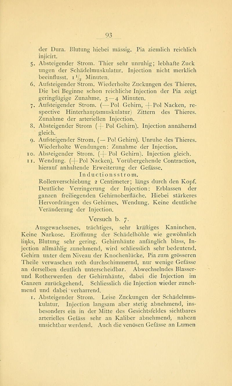 9} _ der Dura. Blutung hiebei massig. Pia ziemlich reichlich injicirt. 5. Absteigender Strom. Thier sehr unruhig; lebhafte Zuck imgen der Schädelmuskulatur. Injection nicht merklich beeinflusst. i ^2 Minuten. 6. Aufsteigender Strom. Wiederholte Zuckungen des Thieres, Die bei Beginne schon reichliche Injection der Pia zeigt geringfügige Zunahme. 3—4 Minuten. 7. Aufsteigender Strom. (—Pol Gehirn, -j-Pol Nacken, re- spective Hinterhauptsmuskulatur) Zittern des Thieres. Zunahme der arteriellen Injection. 8. Absteigender Strom (-[- Pol Gehirn). Injection annähernd gleich. 9. Aufsteigender Strom. (— Pol Gehirn). Unruhe des Thieres. Wiederholte Wendungen: Zunahme der Injection. IG. Absteigender Strom. (-]-Pol Gehirn). Injection gleich. II. Wendung. (-{-Pol Nacken). Vorübergehende Contraction, hierauf anhaltende Erweiterung der Gefässe. Inductions Strom. Rollenverschiebung 2 Centimeter; längs durch den Kopf. Deutliche Verringerung der Injection: Erblassen der ganzen freiliegenden Gehirnoberfläche. Hiebei stärkeres Hervordrängen des Gehirnes. Wendung. Keine deutliche Veränderung der Injection. Versuch b. 7. Ausgewachsenes, trächtiges, sehr kräftiges Kaninchen. Keine Narkose. Eröffnung der Schädelhöhle wie gewöhnlich links, Blutung sehr gering. Gehirnhäute anfänglich blass, In- jection allmählig zunehmend, wird schliesslich sehr bedeutend. Gehirn unter dem Niveau der Knochenlücke. Pia zum grösseren Theile verwaschen roth durchschimmernd, nur wenige Gefässe an derselben deutlich unterscheidbar. Abwechselndes Blasser- und Rotherwerden der Gehirnhäute, dabei die Injection im Ganzen zurückgehend. Schliesslich die Injection wieder zuneh- mend und dabei' verharrend. I. Absteigender Strom. Leise Zuckungen der Schädelmus- kulatur. Injection langsam aber stetig abnehmend, ins- besonders ein in der Mitte des Gesichtsfeldes sichtbares arterielles Gefäss sehr an Kaliber abnehmend, nahezu unsichtbar werdend. Auch die venösen Gefässe an Lumen