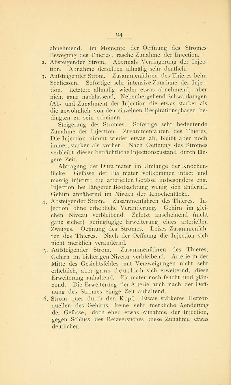 abnehmend. Im Momente der OefFnung des Stromes Bewegung des Thieres; rasche Zunahme der Injection. 2. Absteigender Strom, Abermals Verrmgerung der Injec- tion. Abnahme derselben allmälig sehr deutlich. 3. Aufsteigender Strom. Zusammenfahren des Thieres beim Schliessen. Sofortige sehr intensive Zunahme der Injec- tion. Letztere allmälig wieder etwas abnehmend, aber nicht ganz nachlassend. Nebenhergehend Schwankungen (Ab- und Zunahmen) der Injection die etwas stärker als die gewöhnlich von den einzelnen Respirationsphasen be- dingten zu sein scheinen. Steigerung des Stromes. Sofortige sehr bedeutende Zunahme der Injection. Zusammenfahren des Thieres. Die Injection nimmt wieder etwas ab, bleibt aber noch immer, stärker als vorher. Nach OefFnung des Stromes verbleibt dieser beträchtliche Injectionszustand durch län- gere Zeit. Abtragung der Dura mater im Umfange der Knochen- lücke. Gefässe der Pia mater vollkommen intact und massig iiijicirt; die arteriellen Gefässe insbesonders eng. Injection bei längerer Beobachtung wenig sich ändernd. Gehirn annähernd im Niveau der Knochenlücke. 4. Absteigender Strom. Zusammenfahren des Thieres, In- jection ohne erhebliche Veränderung. Gehirn im glei- chen Niveau verbleibend. Zuletzt anscheinend (nicht ganz sicher) geringfügige Erweiterung eines arteriellen Zweiges. Oeffnung des Stromes, Leises Zusammenfah- ren des Thieres. Nach der Oeffnung die Injection sich nicht merklich verändernd. 5. Aufsteigender Strom, Zusammenfahren des Thieres. Gehirn im bisherigen Niveau verbleibend. Arterie in der Mitte des Gesichtsfeldes mit Verzweigungen nicht sehr erheblich, aber ganz deutlich sich erweiternd, diese Erweiterung anhaltend. Pia mater noch feucht und glän- zend. Die Erweiterung der Arterie auch nach der Oeff- nung des Stromes einige Zeit anhaltend, 6. Strom quer durch den Kopf. Etwas stärkeres Hervor- quellen des Gehirns, keine sehr merkhche Aenderung der Gefässe, doch eher etwas Zunahme der Injection, gegen Schluss des Reizversuches diese Zunahme etwas deutlicher.