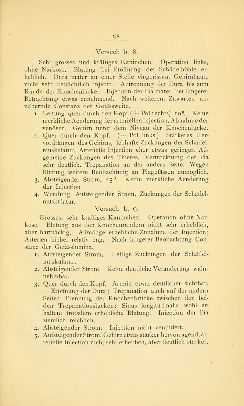 Versuch b. 8. Sehr grosses und kräftiges Kaninchen. Operation links, ohne Narkose. Blutung bei Eröffnung der Schädelhöhle er- heblich. Dura mater an einer Stelle eingerissen, Gehirnhäute nicht sehr beträchtlich injicirt. Abtrennung der Dura bis zum Rande der Knochenlücke. Injection der Pia mater bei längerer Betrachtung etwas zunehmend. Nach weiterem Zuwarten an- nähernde Constanz der Gefässweite. 1. Leitung quer durch den Kopf (-j-Pol rechts) lo. Keine merkliche i\enderung der arteriellen Injection, Abnahme der venösen. Gehirn unter dem Niveau der Knochenlücke. 2. Quer durch den Kopf. {-\- Pol links.) Stärkeres Her- vordrängen des Gehirns, lebhafte Zuckungen der Schädel- muskulatur. Arterielle Injection eher etwas geringer. All- gemeine Zuckungen des Thieres. Vertrocknung der Pia sehr deutlich. Trepanation an der andern Seite. Wegen Blutung weitere Beobachtung an Piagefässen unmöglich. 3. Absteigender Strom. 25*^. Keine merkliche Aenderung der Injection. 4. Wendung. Aufsteigender Strom. Zuckungen der Schädel- muskulatur. Versuch b. 9. Grosses, sehr kräftiges Kaninchen. Operation ohne Nar- kose. Blutung aus den Knochenrändern nicht sehr erheblich, aber hartnäckig. Allmälige erhebliche Zunahme der Injection; Arterien hiebei relativ eng. Nach längerer Beobachtung Con- stanz der Gefässlumina. 1. Aufsteigender Strom, Heftige Zuckungen der Schädel- muskulatur. 2. Absteigender Strom. Keine deutliche Veränderung wahr- nehmbar. 3. Quer durch den Kopf. Arterie etwas deutlicher sichtbar. Eröffnung der Dura; Trepanation auch auf der andern Seite: Trennung der Knochenbrücke zwischen den bei- den Trepanationslücken; Sinus longitudinalis wohl er- halten; trotzdem erhebhche Blutung. Injection der Pia ziemlich reichlich. 4. Absteigender Strom. Injection nicht verändert. 5. Aufsteigender Strom, Gehirn etwas stärker hervorragend, ar- terielle Injection nicht sehr erheblich, aber deutlich stärker.