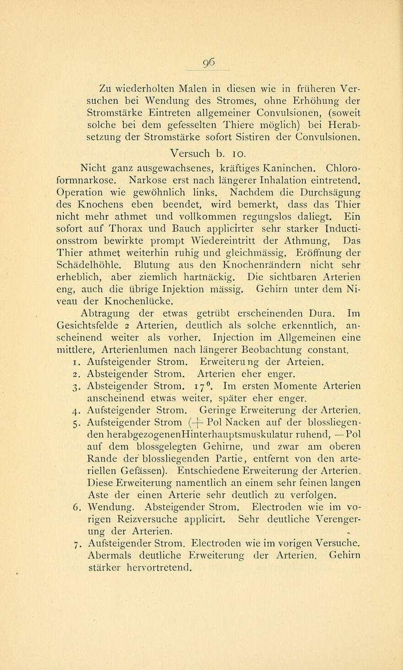 Zu wiederholten Malen in diesen wie in früheren Ver- suchen bei Wendung des Stromes, ohne Erhöhung der Stromstärke Eintreten allgemeiner Convulsionen, (soweit solche bei dem gefesselten Thiere möglich) bei Herab- setzung der Stromstärke sofort Sistiren der Convulsionen. Versuch b. lo. Nicht ganz ausgewachsenes, kräftiges Kaninchen. Chloro- formnarkose. Narkose erst nach längerer Inhalation eintretend. Operation wie gewöhnlich links. Nachdem die Durchsägung des Knochens eben beendet, wird bemerkt, dass das Thier nicht mehr athmet und vollkommen regungslos daliegt. Ein sofort auf Thorax und Bauch applicirter sehr starker Inducti- onsstrom bewirkte prompt Wiedereintritt der Athmung, Das Thier athmet weiterhin ruhig und gleichmässig. Eröffnung der Schädelhöhle. Blutung aus den Knochenrändern nicht sehr erheblich, aber ziemlich hartnäckig. Die sichtbaren Arterien eng, auch die übrige Injektion massig. Gehirn unter dem Ni- veau der Knochenlücke. Abtragung der etwas getrübt erscheinenden Dura. Im Gesichtsfelde 2 Arterien, deutlich als solche erkenntlich, an- scheinend weiter als vorher. Injection im Allgemeinen eine mittlere, Arterienlumen nach längerer Beobachtung constant. 1. Aufsteigender Strom. Erweiterung der Arteien. 2. Absteigender Strom. Arterien eher enger. 3. Absteigender Strom. 17. Im ersten Momente Arterien anscheinend etwas weiter, später eher enger. 4. Aufsteigender Strom. Geringe Erweiterung der Arterien. 5. Aufsteigender Strom (-[-Pol Nacken auf der biossliegen- den herabgezogenenHinterhauptsmuskulatur ruhend, —Pol auf dem blossgelegten Gehirne, und zwar am oberen Rande der blossliegenden Partie, entfernt von den arte- riellen Gefässen). Entschiedene Erweiterung der Arterien. Diese Erweiterung namentlich an einem sehr feinen langen Aste der einen Arterie sehr deutlich zu verfolgen. 6. Wendung. Absteigender Strom. Electroden wie im vo- rigen Reizversuche applicirt. Sehr deutliche Verenger- ung der Arterien. 7. Aufsteigender Strom. Electroden wie im vorigen Versuche. Abermals deutliche Erweiterung der Arterien. Gehirn stärker hervortretend.