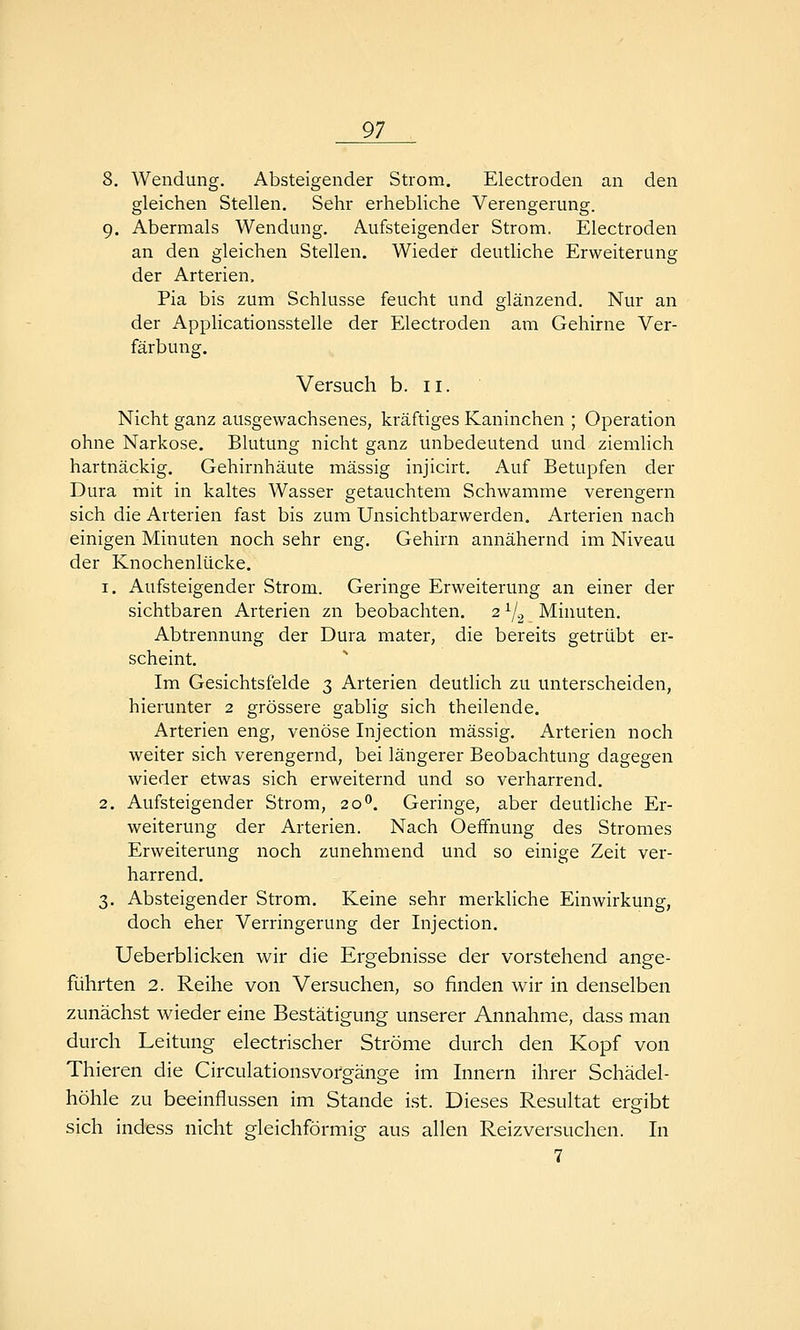 8. Wendung. Absteigender Strom. Electroden an den gleichen Stellen. Sehr erhebliche Verengerung. 9. Abermals Wendung. Aufsteigender Strom. Electroden an den gleichen Stellen. Wieder deutliche Erweiterung der Arterien. Pia bis zum Schlüsse feucht und glänzend. Nur an der Applicationsstelle der Electroden am Gehirne Ver- färbung. Versuch b. 11. Nicht ganz ausgewachsenes, kräftiges Kaninchen ; Operation ohne Narkose. Blutung nicht ganz unbedeutend und ziemlich hartnäckig. Gehirnhäute massig injicirt. Auf Betupfen der Dura mit in kaltes Wasser getauchtem Schwämme verengern sich die Arterien fast bis zum Unsichtbarwerden. Arterien nach einigen Minuten noch sehr eng. Gehirn annähernd im Niveau der Knochenlücke. 1. Aufsteigender Strom. Geringe Erweiterung an einer der sichtbaren Arterien zn beobachten. 2^/^ Minuten. Abtrennung der Dura mater, die bereits getrübt er- scheint. Im Gesichtsfelde 3 Arterien deutlich zu unterscheiden, hierunter 2 grössere gabiig sich theilende. Arterien eng, venöse Injection massig. Arterien noch weiter sich verengernd, bei längerer Beobachtung dagegen wieder etwas sich erweiternd und so verharrend. 2. Aufsteigender Strom, 20''. Geringe, aber deutliche Er- weiterung der Arterien. Nach Oeffnung des Stromes Erweiterung noch zunehmend und so einige Zeit ver- harrend. 3. Absteigender Strom. Keine sehr merkliche Einwirkung, doch eher Verringerung der Injection. Ueberblicken w^ir die Ergebnisse der vorstehend ange- führten 2. Reihe von Versuchen, so finden wir in denselben zunächst wieder eine Bestätigung unserer Annahme, dass man durch Leitung electrischer Ströme durch den Kopf von Thieren die Circulationsvofgänge im Innern ihrer Schädel- höhle zu beeinflussen im Stande ist. Dieses Resultat ergibt sich indess nicht gleichförmig aus allen Reiz versuchen. In 7