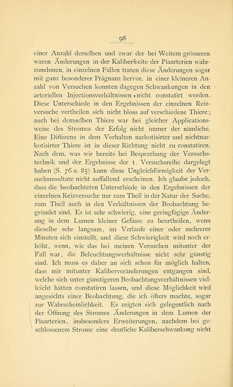 einer Anzahl derselben und zwar der bei Weitem grösseren waren Änderungen in der Kaliberweite der Piaarterien wahr- zunehmen, in einzelnen Fällen traten diese Änderungen sogar mit ganz besonderer Prägnanz hervor, in einer kleineren An- zahl von Versuchen konnten dagegen Schwankungen in den arteriellen Injectionsverhältnissen »nicht constatirt werden. Diese Unterschiede in den Ergebnissen der einzelnen Reiz- versuche vertheilen sich nicht bloss auf verschiedene Thiere; auch bei demselben Thiere war bei gleicher Applications- weise des Stromes der Erfolg nicht immer der nämliche. Eine Differenz in dem Verhalten narkotisirter und nichtnar- kotisirter Thiere ist in dieser Richtung nicht zu constatiren. Nach dem, was wir bereits bei Besprechung der Versuchs- technik und der Ergebnisse der i. Versuchsreihe dargelegt haben (S. 76 u. 85) kann diese Ungleichförmigkeit der Ver- suchsresultate nicht auffallend erscheinen. Ich glaube jedoch, dass die beobachteten Unterschiede in den Ergebnissen der einzelnen Reizversuche nur zum Theil in der Natur der Sache, zum Theil auch in den Verhältnissen der Beobachtung be- gründet sind. Es ist sehr schwierig, eine geringfügige Änder- ung in dem Lumen kleiner Gefässe zu beurtheilen, wenn dieselbe sehr langsam, im Verlaufe einer oder mehrerer Minuten sich einstellt, und diese Schwierigkeit wird noch er- höht, wenn, wie.das bei meinen Versuchen mitunter der Fall war, die Beleuchtungsverhältnisse nicht sehr günstig sind. Ich muss es daher an sich schon für möglich halten, dass mir mitunter Kaliberveränderungen entgangen sind, welche sich unter günstigeren Beobachtungsverhältnissen viel- leicht hätten constatiren lassen, und diese Möglichkeit wird angesichts einer Beobachtung, die ich öfters machte, sogar zur Wahrscheinlichkeit. Es zeigten sich gelegentlich nach der Öffnung des Stromes Änderungen in dem Lumen der Piaarterien, insbesonders Erweiterungen, nachdem bei ge- ' schlossenem Strome eine deutliche Kaliberschwankung nicht