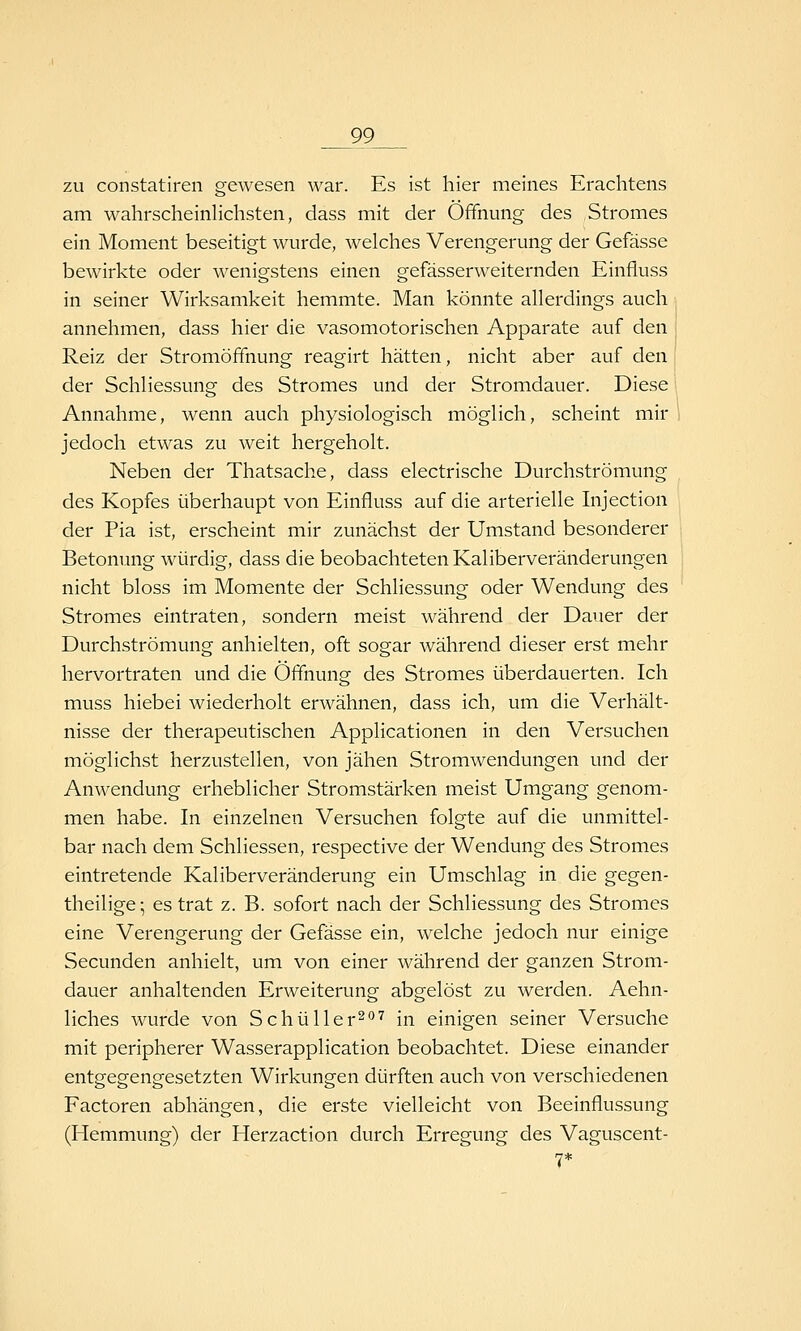 zu constatiren gewesen war. Es ist hier meines Erachtens am wahrscheinlichsten, dass mit der Öffnung des Stromes ein Moment beseitigt wurde, welches Verengerung der Gefässe bewirkte oder wenigstens einen gefässerweiternden Einfluss in seiner Wirksamkeit hemmte. Man könnte allerdings auch annehmen, dass hier die vasomotorischen Apparate auf den Reiz der Stromöffnung reagirt hätten, nicht aber auf den der Schliessung des Stromes und der Stromdauer. Diese Annahme, wenn auch physiologisch möglich, scheint mir jedoch etwas zu weit hergeholt. Neben der Thatsache, dass electrische Durchströmung des Kopfes überhaupt von Einfluss auf die arterielle Injection der Pia ist, erscheint mir zunächst der Umstand besonderer Betonung würdig, dass die beobachteten Kaliberveränderungen nicht bloss im Momente der Schliessung oder Wendung des Stromes eintraten, sondern meist während der Dauer der Durchströmung anhielten, oft sogar während dieser erst mehr hervortraten und die Öffnung des Stromes überdauerten. Ich muss hiebei wiederholt erwähnen, dass ich, um die Verhält- nisse der therapeutischen Applicationen in den Versuchen möglichst herzustellen, von jähen Stromwendungen und der Anwendung erheblicher Stromstärken meist Umgang genom- men habe. In einzelnen Versuchen folgte auf die unmittel- bar nach dem Schliessen, respective der Wendung des Stromes eintretende Kaliberveränderung ein Umschlag in die gegen- theilige; es trat z. B. sofort nach der Schliessung des Stromes eine Verengerung der Gefässe ein, welche jedoch nur einige Secunden anhielt, um von einer während der ganzen Strom- dauer anhaltenden Erweiterung abgelöst zu werden. Aehn- liches wurde von Schüller^'''^ [^ einigen seiner Versuche mit peripherer Wasserapplication beobachtet. Diese einander entgegengesetzten Wirkungen dürften auch von verschiedenen Factoren abhängen, die erste vielleicht von Beeinflussung (Hemmung) der Herzaction durch Erregung des Vaguscent- 7*