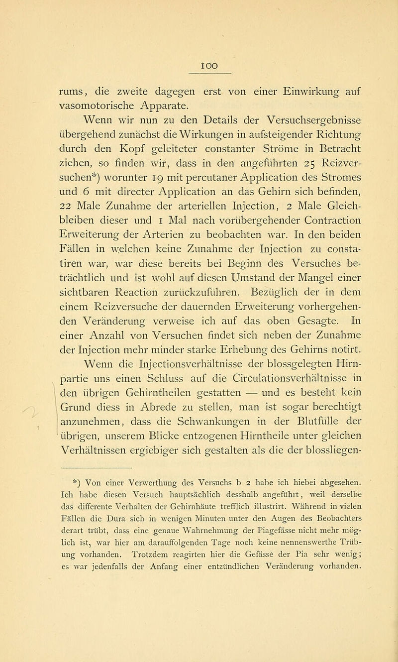 lOO rums, die zweite dagegen erst von einer Einwirkung auf vasomotorische Apparate. Wenn wir nun zu den Details der Versuchsergebnisse übergehend zunächst die Wirkungen in aufsteigender Richtung durch den Kopf geleiteter constanter Ströme in Betracht ziehen, so finden wir, dass in den angeführten 25 Reizver- suchen*) worunter 19 mit percutaner Application des Stromes und 6 mit directer Application an das Gehirn sich befinden, 22 Male Zunahme der arteriellen Injection, 2 Male Gleich- bleiben dieser und i Mal nach vorübergehender Contraction Erweiterung der Arterien zu beobachten war. In den beiden Fällen in welchen keine Zunahme der Injection zu consta- tiren war, war diese bereits bei Beginn des Versuches be- trächtlich und ist wohl auf diesen Umstand der Mangel einer sichtbaren Reaction zurückzuführen. Bezüglich der in dem einem Reizversuche der dauernden Erweiterung vorhergehen- den Veränderung verweise ich auf das oben Gesagte. In einer Anzahl von Versuchen findet sich neben der Zunahme der Injection mehr minder starke Erhebung des Gehirns notirt. Wenn die Injectionsverhältnisse der blossgelegten Hirn- partie uns einen Schluss auf die Circulationsverhältnisse in den übrigen Gehirntheilen gestatten — und es besteht kein ; Grund diess in Abrede zu stellen, man ist sogar berechtigt anzunehmen, dass die Schwankungen in der Blutfülle der übrigen, unserem Blicke entzogenen Hirntheile unter gleichen Verhältnissen ereiebieer sich sfestalten als die der blosslieo-en- *) Von einer Verwerthung des Versuchs b 2 habe ich hiebei abgesehen. Ich habe diesen Versuch hauptsächlich desshalb angeführt, weil derselbe das differente Verhalten der Gehirnhäute trefflich illustrirt. Während in vielen Fällen die Dura sich in wenigen Minuten unter den Augen des Beobachters derart trübt, dass eine genaue Wahrnehmung der Piagefässe nicht mehr mög- lich ist, war hier am darauffolgenden Tage noch keine nennenswerthe Trüb- ung vorhanden. Trotzdem reagirten hier die Gefässe der Pia sehr wenig; es war jedenfalls der Anfang einer entzündlichen Veränderung vorhanden.