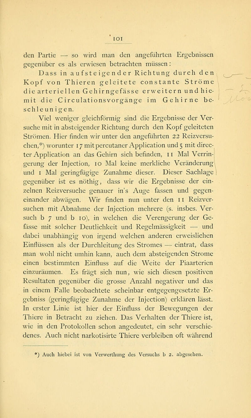 lOI den Partie — so wird man den angeführten Ergebnissen gegenüber es als erwiesen betrachten müssen: Dass in aufsteigender Richtung durch den Kopf von Thieren geleitete constante Ströme die arteriellen Gehirngefässe erweitern und hie- mit die CirculationsVorgänge im Gehirne be- schleunigen. Viel weniger gleichförmig sind die Ergebnisse der Ver- suche mit in absteigender Richtung durch den Kopf geleiteten Strömen. Hier finden wir unter den angeführten 22 Reiz versu- chen,*) worunter 17 mit percutaner Application und 5 mit direc- ter Application an das Gehirn sich befinden, 11 Mal Verrin-: gerung der Injection, 10 Mal keine merkliche Veränderung') und I Mal geringfügige Zunahme dieser. Dieser Sachlage 1 gegenüber ist es nöthig, dass wir die Ergebnisse der ein- zelnen Reiz versuche genauer in's Auge fassen und gegen- einander abwägen. Wir finden nun unter den 11 Reizver- suchen mit Abnahme der Injection mehrere (s. insbes. Ver- such b 7 und b 10), in welchen die Verengerung der Ge- fässe mit solcher Deutlichkeit und Regelmässigkeit — und dabei unabhängig von irgend welchen anderen erweislichen Einflüssen als der Durchleitung des Stromes — eintrat, dass man wohl nicht umhin kann, auch dem absteigenden Strome einen bestimmten Einfluss auf die Weite der Piaarterien einzuräumen. Es fragt sich nun, wie sich diesen positiven Resultaten gegenüber die grosse Anzahl negativer und das in einem Falle beobachtete scheinbar entgegengesetzte Er- gebniss (geringfügige Zunahme der Injection) erklären lässt. In erster Linie ist hier der Einfluss der Bewegungen der Thiere in Betracht zu ziehen. Das Verhalten der Thiere ist, wie in den Protokollen schon angedeutet, ein sehr verschie- denes. Auch nicht narkotisirte Thiere verbleiben oft während *) Auch hiebei ist von Verwerthung des Versuchs h 2. abgesehen.