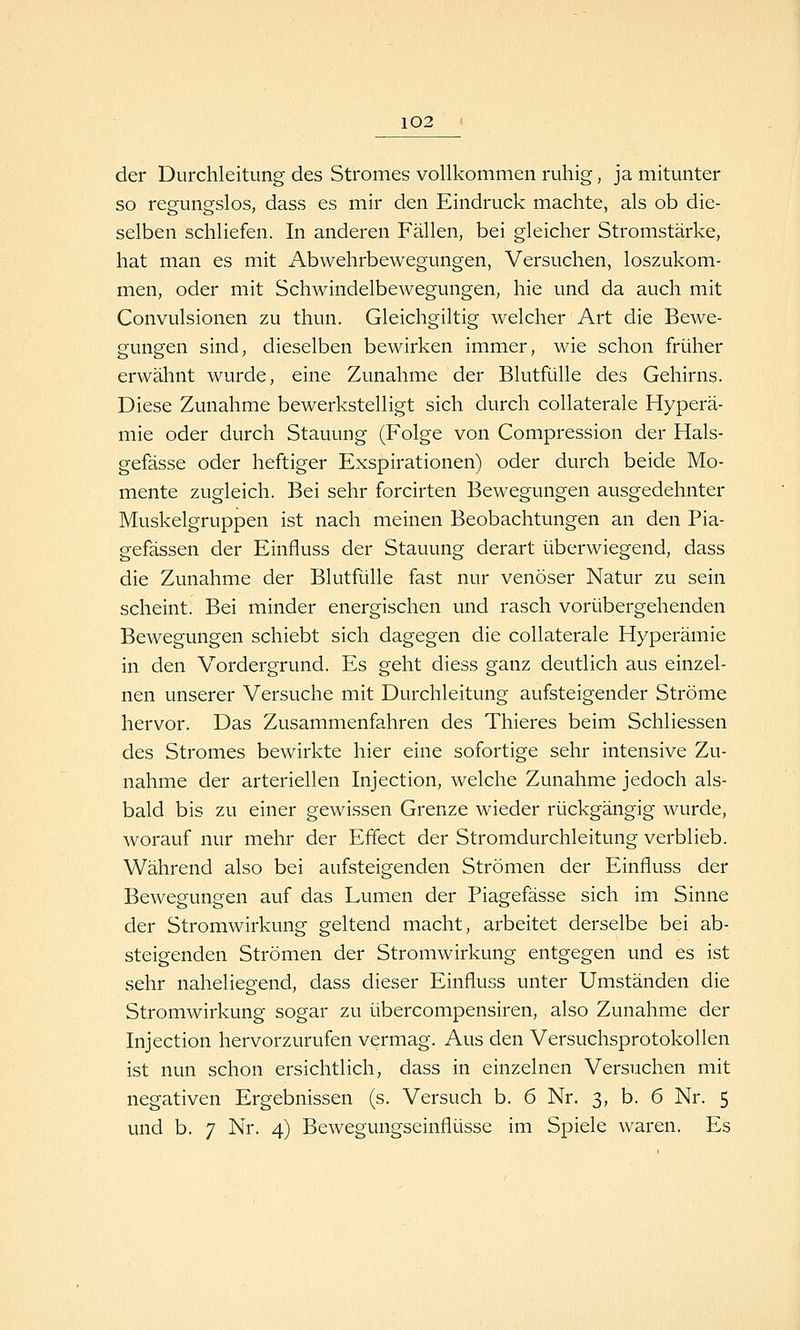 der Durchleitung des Stromes vollkommen ruhig, ja mitunter so regungslos, dass es mir den Eindruck machte, als ob die- selben schliefen. In anderen Fällen, bei gleicher Stromstärke, hat man es mit Abwehrbewegungen, Versuchen, loszukom- men, oder mit Schwindelbewegungen, hie und da auch mit Convulsionen zu thun. Gleichgiltig welcher Art die Bewe- gungen sind, dieselben bewirken immer, wie schon früher erwähnt wurde, eine Zunahme der Blutfülle des Gehirns. Diese Zunahme bewerkstelligt sich durch collaterale Hyperä- mie oder durch Stauung (Folge von Compression der Hals- gefässe oder heftiger Exspirationen) oder durch beide Mo- mente zugleich. Bei sehr forcirten Bewegungen ausgedehnter Muskelgruppen ist nach meinen Beobachtungen an den Pia- gefässen der Einfluss der Stauung derart überwiegend, dass die Zunahme der Blutfülle fast nur venöser Natur zu sein scheint. Bei minder energischen und rasch vorübergehenden Bewegungen schiebt sich dagegen die collaterale Hyperämie in den Vordergrund. Es geht diess ganz deutlich aus einzel- nen unserer Versuche mit Durchleitung aufsteigender Ströme hervor. Das Zusammenfahren des Thieres beim Schliessen des Stromes bewirkte hier eine sofortige sehr intensive Zu- nahme der arteriellen Injection, welche Zunahme jedoch als- bald bis zu einer gewissen Grenze wieder rückgängig wurde, worauf nur mehr der Effect der Stromdurchleitung verblieb. Während also bei aufsteigenden Strömen der Einfluss der Bewegungen auf das Lumen der Piagefässe sich im Sinne der Stromwirkung geltend macht, arbeitet derselbe bei ab- steigenden Strömen der Stromwirkung entgegen und es ist sehr naheliegend, dass dieser Einfluss unter Umständen die Stromwirkung sogar zu übercompensiren, also Zunahme der Injection hervorzurufen vermag. Aus den Versuchsprotokollen ist nun schon ersichtlich, dass in einzelnen Versuchen mit negativen Ergebnissen (s. Versuch b. 6 Nr. 3, b. 6 Nr. 5 und b. 7 Nr. 4) Bewegungseinflüsse im Spiele waren. Es