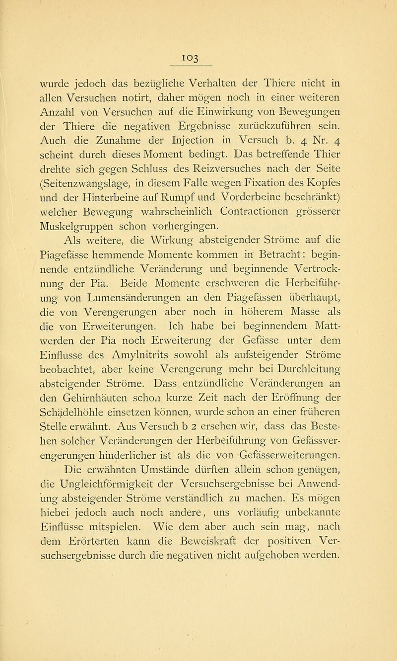 wurde jedoch das bezügliche Verhalten der Thiere nicht in allen Versuchen notirt, daher mögen noch in einer weiteren Anzahl von Versuchen auf die Einwirkung von Bewegungen der Thiere die negativen Ergebnisse zurückzuführen sein. Auch die Zunahme der Injection in Versuch b. 4 Nr. 4 scheint durch dieses Moment bedingt. Das betreffende Thier drehte sich gegen Schluss des Reizversuches nach der Seite (Seitenzwangslage, in diesem Falle wegen Fixation des Kopfes und der Hinterbeine auf Rumpf und Vorderbeine beschränkt) welcher Bewegung wahrscheinlich Contractionen grösserer Muskelgruppen schon vorhergingen. Als weitere, die Wirkung absteigender Ströme auf die Piagefässe hemmende Momente kommen in Betracht: begin- nende entzündliche Veränderung und beginnende Vertrock- nung der Pia. Beide Momente erschweren die Herbeiführ- ung von Lumensänderungen an den Piagefässen überhaupt, die von Verengerungen aber noch in höherem Masse als die von Erweiterungen. Ich habe bei beginnendem Matt- Averden der Pia noch Erweiterung der Gefässe unter dem Einflüsse des Amylnitrits sowohl als aufsteigender Ströme beobachtet, aber keine Verengerung mehr bei Durchleitung absteigender Ströme. Dass entzündliche Veränderungen an den Gehirnhäuten schoa kurze Zeit nach der Eröffnung der Schädelhöhle einsetzen können, wurde schon an einer früheren Stelle erwähnt. Aus Versuch b 2 ersehen wir, dass das Beste- hen solcher Veränderungen der Herbeiführung von Gefässver- engerungen hinderlicher ist als die von Gefässerweiterungen. Die erwähnten Umstände dürften allein schon genügen, die Ungleichförmigkeit der Versuchsergebnisse bei Anwend- ung absteigender Ströme verständlich zu machen. Es mögen hiebei jedoch auch noch andere, uns vorläufig unbekannte Einflüsse mitspielen. Wie dem aber auch sein mag, nach dem Erörterten kann die Beweiskraft der positiven Ver- suchsergebnisse durch die negativen nicht aufgehoben werden.