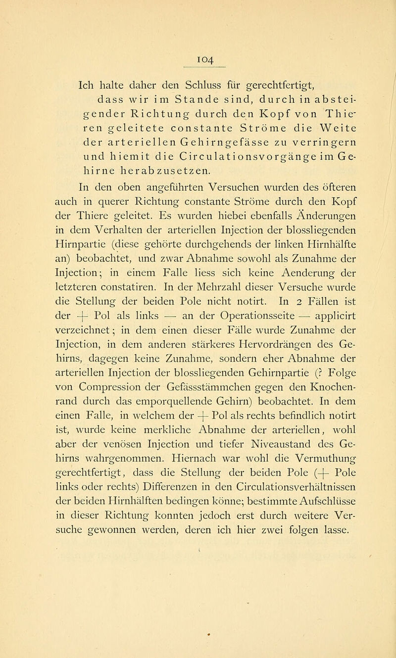 Ich halte daher den Schkiss für gerechtfertigt, dass wir im Stande sind, durch in abstei- gender Richtung durch den Kopf von Thie- ren geleitete Constante Ströme die Weite der arteriellen Gehirngefässe zu verringern und hiemit die Circulationsvorgänge im Ge- hirne herabzusetzen. In den oben angeführten Versuchen wurden des öfteren auch in querer Richtung constante Ströme durch den Kopf der Thiere geleitet. Es wurden hiebei ebenfalls Änderungen in dem Verhalten der arteriellen Injection der blossliegenden Hirnpartie (diese gehörte durchgehends der linken Hirnhälfte an) beobachtet, und zwar Abnahme sowohl als Zunahme der Injection; in einem Falle Hess sich keine Aenderung der letzteren constatiren. In der Mehrzahl dieser Versuche wurde die Stellung der beiden Pole nicht notirt. In 2 Fällen ist der -\- Pol als links — an der Operationsseite — applicirt verzeichnet; in dem einen dieser Fälle wurde Zunahme der Injection, in dem anderen stärkeres Hervordrängen des Ge- hirns, dagegen keine Zunahme, sondern eher Abnahme der arteriellen Injection der blossliegenden Gehirnpartie (? Folge von Compression der Gefässstämmchen gegen den Knochen- rand durch das emporquellende Gehirn) beobachtet. In dem einen Falle, in welchem der -\- Pol als rechts befindlich notirt ist, wurde keine merkliche Abnahme der arteriellen, wohl aber der venösen Injection und tiefer Niveaustand des Ge- hirns wahrgenommen. Hiernach war wohl die Vermuthung gerechtfertigt, dass die Stellung der beiden Pole (-|- Pole links oder rechts) Differenzen in den Circulationsverhältnissen der beiden Hirnhälften bedingen könne; bestimmte Aufschlüsse in dieser Richtung konnten jedoch erst durch weitere Ver- suche gewonnen werden, deren ich hier zwei folgen lasse.