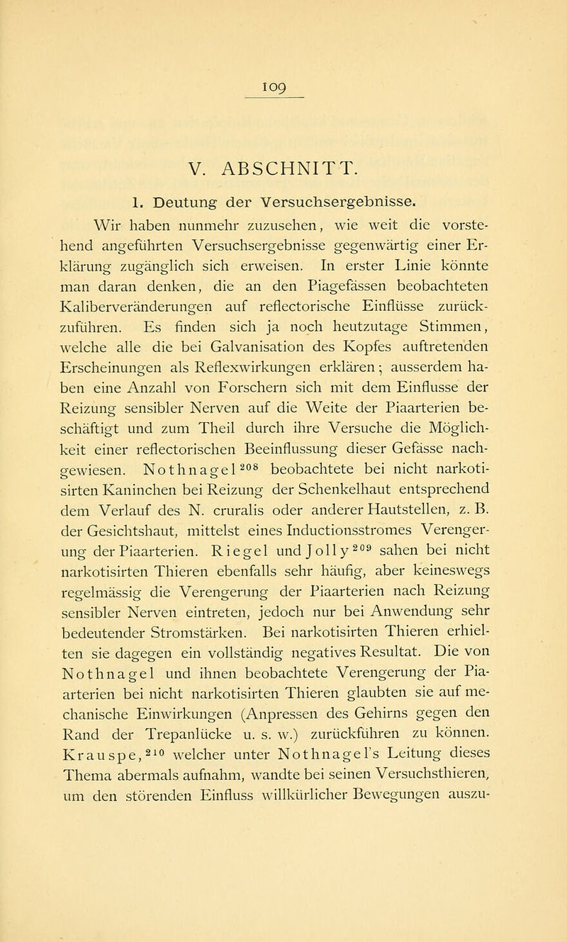V. ABSCHNITT. 1. Deutung der Versuchsergebnisse. Wir haben nunmehr zuzusehen, wie weit die vorste- hend angeführten Versuchsergebnisse gegenwärtig einer Er- klärung zugänglich sich erweisen. In erster Linie könnte man daran denken, die an den Piagefässen beobachteten Kaliberveränderungen auf reflectorische Einflüsse zurück- zuführen. Es finden sich ja noch heutzutage Stimmen, welche alle die bei Galvanisation des Kopfes auftretenden Erscheinungen als Reflexwirkungen erklären • ausserdem ha- ben eine Anzahl von Forschern sich mit dem Einflüsse der Reizung sensibler Nerven auf die Weite der Piaarterien be- schäftigt und zum Theil durch ihre Versuche die Möglich- keit einer reflectorischen Beeinflussung dieser Gefässe nach- gewiesen. NothnagePo^ beobachtete bei nicht narkoti- sirten Kaninchen bei Reizung der Schenkelhaut entsprechend dem Verlauf des N. cruralis oder anderer Hautstellen, z. B. der Gesichtshaut, mittelst eines Inductionsstromes Verenger- ung der Piaarterien. Riegel undjolly^ sahen bei nicht narkotisirten Thieren ebenfalls sehr häufig, aber keineswegs regelmässig die Verengerung der Piaarterien nach Reizung sensibler Nerven eintreten, jedoch nur bei Anwendung sehr bedeutender Stromstärken. Bei narkotisirten Thieren erhiel- ten sie dagegen ein vollständig negatives Resultat. Die von Nothnagel und ihnen beobachtete Verengerung der Pia- arterien bei nicht narkotisirten Thieren glaubten sie auf me- chanische Einwirkungen (Anpressen des Gehirns gegen den Rand der Trepanlücke u. s. w.) zurückführen zu können. Krauspe,2io welcher unter Nothnagel's Leitung dieses Thema abermals aufnahm, wandte bei seinen Versuchsthieren, um den störenden Einfluss willkürlicher Bewegungen auszu-