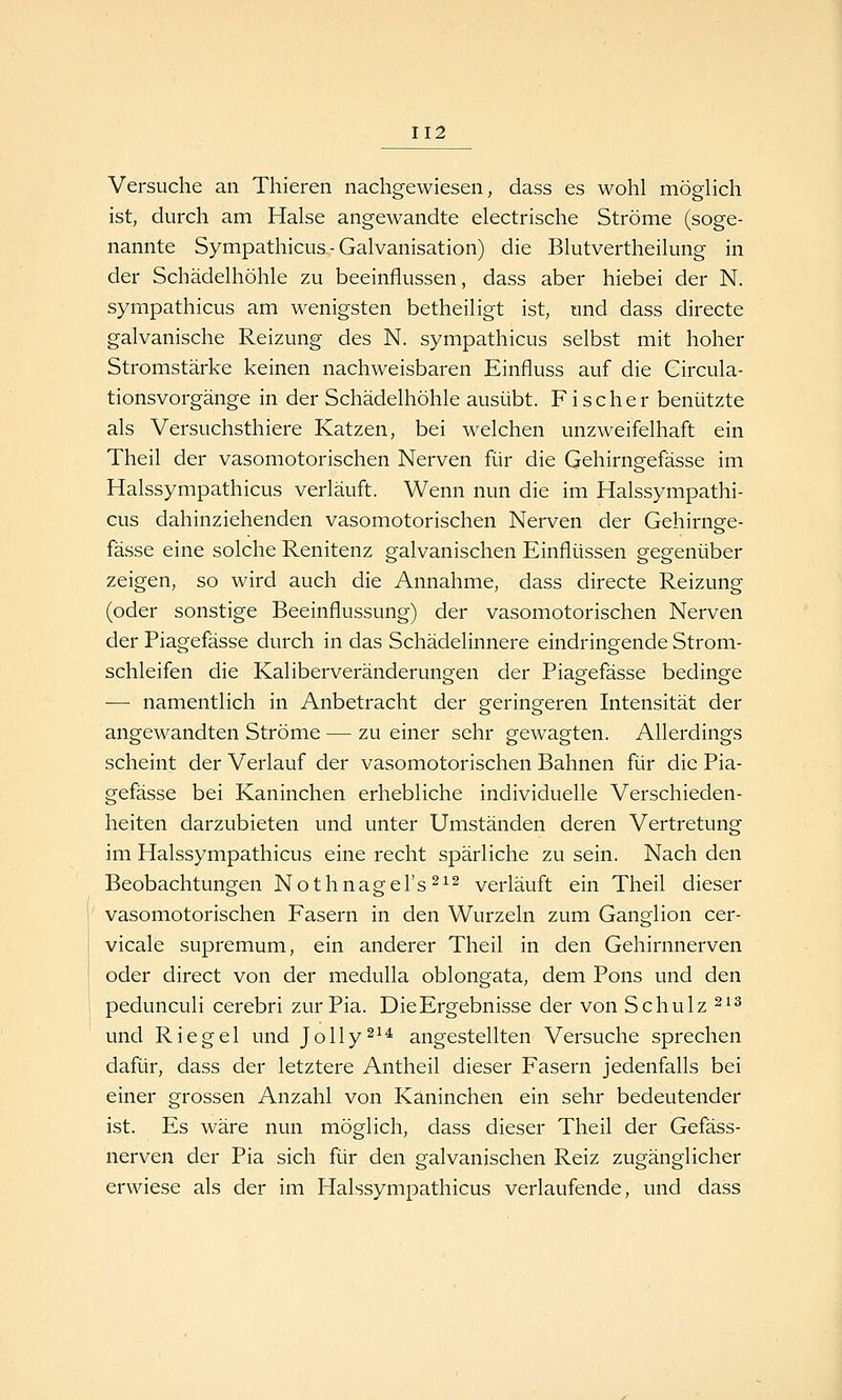 Versuche an Thieren nachgewiesen, dass es wohl möglich ist, durch am Halse angewandte electrische Ströme (soge- nannte Sympathicus-Galvanisation) die Blutvertheilung in der Schädelhöhle zu beeinflussen, dass aber hiebei der N. sympathicus am wenigsten betheiligt ist, und dass directe galvanische Reizung des N. sympathicus selbst mit hoher Stromstärke keinen nachweisbaren Einfluss auf die Circula- tionsvorgänge in der Schädelhöhle ausübt. Fischer benützte als Versuchsthiere Katzen, bei welchen unzweifelhaft ein Theil der vasomotorischen Nerven für die Gehirngefässe im Halssympathicus verläuft. Wenn nun die im Halssympathi- cus dahinziehenden vasomotorischen Nerven der Gehirnsfe- fasse eine solche Renitenz galvanischen Einflüssen gegenüber zeigen, so wird auch die Annahme, dass directe Reizung (oder sonstige Beeinflussung) der vasomotorischen Nerven der Piagefässe durch in das Schädelinnere eindringende Strom- schleifen die Kaliberveränderungen der Piagefässe bedinge — namentlich in Anbetracht der geringeren Intensität der angewandten Ströme — zu einer sehr gewagten. Allerdings scheint der Verlauf der vasomotorischen Bahnen für die Pia- gefässe bei Kaninchen erhebliche individuelle Verschieden- heiten darzubieten und unter Umständen deren Vertretung im Halssympathicus eine recht spärliche zu sein. Nach den Beobachtungen Nothnagel's^^^ verläuft ein Theil dieser vasomotorischen Fasern in den Wurzeln zum Ganglion cer- vicale supremum, ein anderer Theil in den Gehirnnerven oder direct von der medulla oblongata, dem Pons und den pedunculi cerebri zur Pia. DieErgebnisse der von Schulz ^^^ und Riegel und Jolly^^^ angestellten Versuche sprechen dafür, dass der letztere Antheil dieser Fasern jedenfalls bei einer grossen Anzahl von Kaninchen ein sehr bedeutender ist. Es wäre nun möglich, dass dieser Theil der Gefäss- nerven der Pia sich für den galvanischen Reiz zugänglicher erwiese als der im Halssympathicus verlaufende, und dass