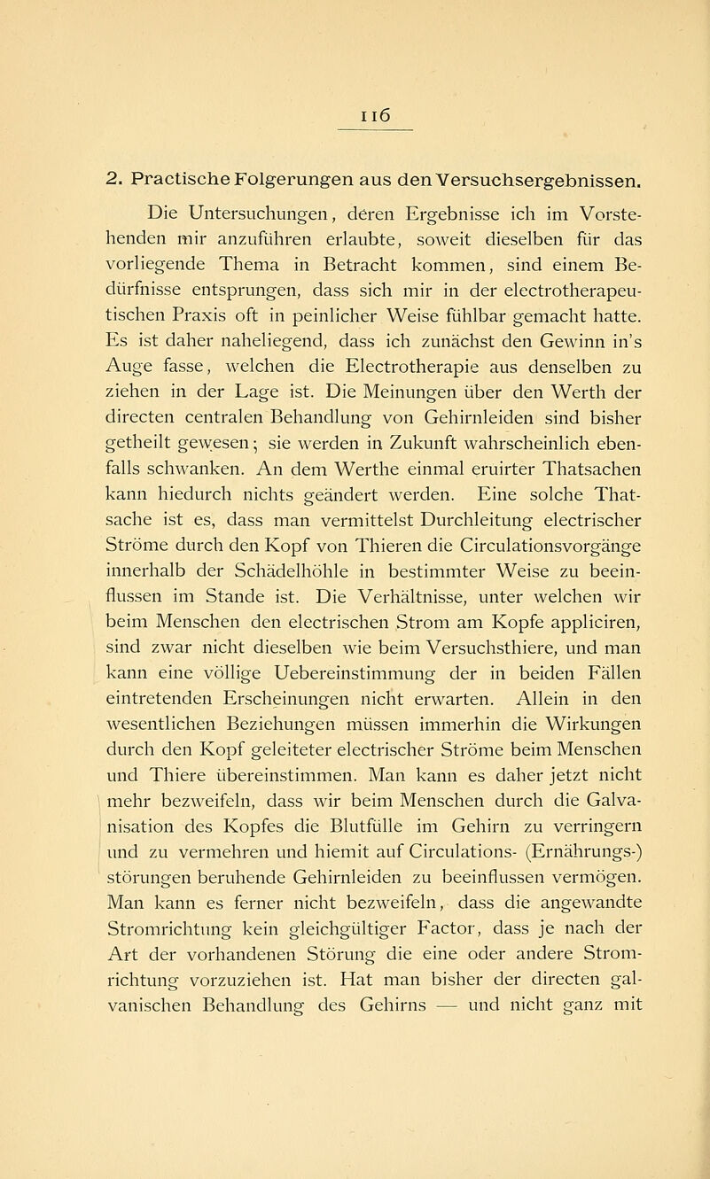 2. Practische Folgerungen aus den Versuchsergebnissen. Die Untersuchungen, deren Ergebnisse ich im Vorste- henden mir anzuführen erlaubte, soweit dieselben für das vorliegende Thema in Betracht kommen, sind einem Be- dürfnisse entsprungen, dass sich mir in der electrotherapeu- tischen Praxis oft in peinlicher Weise fühlbar gemacht hatte. Es ist daher naheliegend, dass ich zunächst den Gewinn in's Auge fasse, welchen die Electrotherapie aus denselben zu ziehen in der Lage ist. Die Meinungen über den Werth der directen centralen Behandlung von Gehirnleiden sind bisher getheilt gew:esen; sie werden in Zukunft wahrscheinlich eben- falls schwanken. An dem Werthe einmal eruirter Thatsachen kann hiedurch nichts geändert werden. Eine solche That- sache ist es, dass man vermittelst Durchleitung electrischer Ströme durch den Kopf von Thieren die Circulationsvorgänge innerhalb der Schädelhöhle in bestimmter Weise zu beein- flussen im Stande ist. Die Verhältnisse, unter welchen wir beim Menschen den electrischen Strom am Kopfe appliciren, sind zwar nicht dieselben wie beim Versuchsthiere, und man kann eine völlige Uebereinstimmung der in beiden Fällen eintretenden Erscheinungen nicht erwarten. Allein in den wesentlichen Beziehungen müssen immerhin die Wirkungen durch den Kopf geleiteter electrischer Ströme beim Menschen und Thiere übereinstimmen. Man kann es daher jetzt nicht mehr bezweifeln, dass wir beim Menschen durch die Galva- j nisation des Kopfes die Blutfülle im Gehirn zu verringern und zu vermehren und hiemit auf Circulations- (Ernährungs-) Störungen beruhende Gehirnleiden zu beeinflussen vermögen. Man kann es ferner nicht bezweifeln, dass die angewandte Stromrichtung kein gleichgültiger Factor, dass je nach der Art der vorhandenen Störung die eine oder andere Strom- richtung vorzuziehen ist. Hat man bisher der directen gal- vanischen Behandlung- des Gehirns — und nicht ganz mit
