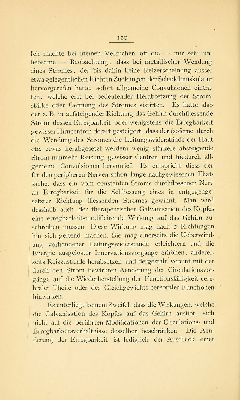 Ich machte bei meinen Versuchen oft die — mir sehr un- liebsame — Beobachtung, dass bei metallischer Wendung eines Stromes, der bis dahin keine Reizerscheinung ausser etwa gelegentlichen leichten Zuckungen der Schädelmuskulatur hervorgerufen hatte, sofort allgemeine Convulsionen eintra- ten, welche erst bei bedeutender Herabsetzung der Strom- stärke oder Oefifnung des Stromes sistirten. Es hatte also der z.B. in aufsteigender Richtung das Gehirn durchfliessende Strom dessen Erregbarkeit oder wenigstens die Erregbarkeit gewisser Hirncentren derart gesteigert, dass der (soferne durch die Wendung des Stromes die Leitungswiderstände der Haut etc. etwas herabgesetzt werden) wenig stärkere absteigende Strom nunmehr Reizung gewisser Centren und hiedurch all- gemeine Convulsionen hervorrief Es entspricht diess der für den peripheren Nerven schon lange nachgewiesenen That- sache, dass ein vom constanten Strome durchflossener Nerv an Erregbarkeit für die Schliessung eines in entgegenge- setzter Richtung fliessenden Stromes gewinnt. Man wird desshalb auch der therapeutischen Galvanisation des Kopfes eine erregbarkeitsmodificirende Wirkung auf das Gehirn zu- schreiben müssen. Diese Wirkung mag nach 2 Richtungen hin sich geltend machen. Sie mag einerseits die Ueberwind- i ung vorhandener Leitungswiderstände erleichtern und die j Energie ausgelöster Linervationsvorgänge erhöhen, anderer- j seits Reizzustände herabsetzen und dergestalt vereint mit der durch den Strom bewirkten Aenderung der Circulationsvor- gänge auf die Wiederherstellung der Functionsfähigkeit cere- braler Theile oder des Gleichgewichts cerebraler Functionen hinwirken. Es unterliegt keinem Zweifel, dass die Wirkungen, welche die Galvanisation des Kopfes auf das Gehirn ausübt, sich nicht auf die berührten Modificationen der Circulations- und Erregbarkeitsverhältnisse desselben beschränken. Die Aen- derung der Erregbarkeit ist lediglich der Ausdruck einer