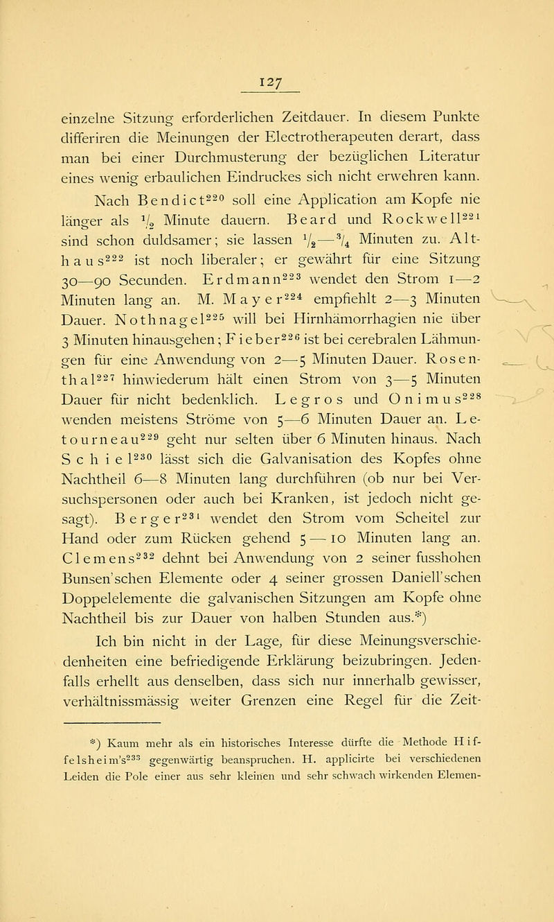 12/ einzelne Sitzung erforderlichen Zeitdauer. In diesem Punkte differiren die Meinungen der Electrotherapeuten derart, dass man bei einer Durchmusterung der bezüglichen Literatur eines wenig erbaulichen Eindruckes sich nicht erwehren kann. Nach Bendict22o soll eine Application am Kopfe nie länger als V2 Minute dauern. Beard und Rockwelpsi sind schon duldsamer; sie lassen V2—% Minuten zu. Alt- hau s^^s ist noch liberaler; er gewährt für eine Sitzung 20—90 Secunden. Erdmann^^s ^yendet den Strom i—2 Minuten lang an. M. Mayer^s* empfiehlt 2—3 Minuten Dauer. NothnageP^^ will bei Hirnhämorrhagien nie über 3 Minuten hinausgehen; F ieber^^ß ist bei cerebralen Lähmun- gen für eine Anwendung von 2—5 Minuten Dauer. Rosen- thaps'? hinwiederum hält einen Strom von 3—5 Minuten Dauer für nicht bedenklich. Legros und Onimus^^^ wenden meistens Ströme von 5—6 Minuten Dauer an. Le- tourneau^-^ geht nur selten über 6 Minuten hinaus. Nach S c h i e 1^^ lässt sich die Galvanisation des Kopfes ohne Nachtheil 6—8 Minuten lang durchführen (ob nur bei Ver- suchspersonen oder auch bei Kranken, ist jedoch nicht ge- sagt). Berger^^' wendet den Strom vom Scheitel zur Hand oder zum Rücken gehend 5 —10 Minuten lang an. Clemens^^2 dehnt bei Anwendung von 2 seiner fusshohen Bunsen'sehen Elemente oder 4 seiner grossen Daniell'sehen Doppelelemente die galvanischen Sitzungen am Kopfe ohne Nachtheil bis zur Dauer von halben Stunden aus.*) Ich bin nicht in der Lage, für diese Meinungsverschie- denheiten eine befriedigende Erklärung beizubringen. Jeden- falls erhellt aus denselben, dass sich nur innerhalb gewisser, verhältnissmässig weiter Grenzen eine Regel für die Zeit- *) Kaum mehr als ein historisches Interesse dürfte die Methode H i f- felsheim's^äs gegenwärtig beanspruchen. H. applicirte bei verschiedenen Leiden die Pole einer aus sehr kleinen und sehr schwach wirkenden Elemen-
