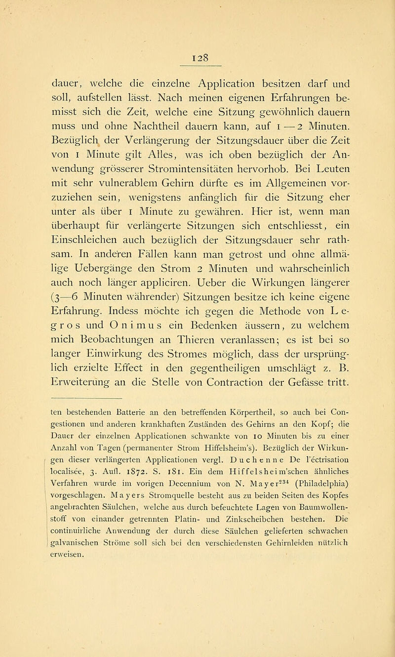 dauer, welche die einzelne Application besitzen darf und soll, aufstellen lässt. Nach meinen eigenen Erfahrungen be- misst sich die Zeit, welche eine Sitzung gewöhnlich dauern muss und ohne Nachtheil dauern kann, auf i ■— 2 Minuten. Bezüglich der Verlängerung der Sitzungsdauer über die Zeit von I Minute gilt Alles, was ich oben bezüglich der An- wendung grösserer Stromintensitäten hervorhob. Bei Leuten mit sehr vulnerablem Gehirn dürfte es im Allgemeinen vor- zuziehen sein, wenigstens anfänglich für die Sitzung eher unter als über i Minute zu gewähren. Hier ist, wenn man überhaupt für verlängerte Sitzungen sich entschÜesst, ein Einschleichen auch bezüglich der Sitzungsdauer sehr rath- sam. In anderen Fällen kann man getrost und ohne allmä- lige Uebergänge den Strom 2 Minuten und wahrscheinlich auch noch länger appliciren. Ueber die Wirkungen längerer (3—6 Minuten währender) Sitzungen besitze ich keine eigene Erfahrung. Indess möchte ich gegen die Methode von L e- g r o s und O n i m u s ein Bedenken äussern, zu welchem mich Beobachtungen an Thieren veranlassen 5 es ist bei so langer Einwirkung des Stromes möglich, dass der ursprüng- lich erzielte Effect in den gegentheiligen umschlägt z. B. Erweiterung an die Stelle von Contraction der Gefässe tritt. teil bestehenden Batterie an den betreffenden Körpertheil, so auch bei Con- gestionen und anderen krankhaften Zuständen des Gehirns an den Kopf; die Dauer der einzelnen Applicationen schwankte von lo Minuten bis zu einer Anzahl von Tagen (permanenter Strom Hififelsheim's). Bezüglich der Wirkun- gen dieser verlängerten Applicationen vergl. Duchenne De l'ectrisatiou localisee, 3. Aufl. 1872. S. 181. Ein dem Hiffelsheim'schen ähnliches Verfahren wurde im vorigen Decennium von N. Mayer^^* (Philadelphia) vorgeschlagen. Mayers Stromquelle besteht aus zu beiden Seiten des Kopfes angebrachten Säulchen, welche aus durch befeuchtete Lagen von Baumwollen- stoff von einander getrennten Platin- und Zinkscheibchen bestehen. Die continuirliche Anwendung der durch diese Säulchen gelieferten schwachen I galvanischen Ströme soll sich bei den verschiedensten Gehirnleiden nützlich erweisen.