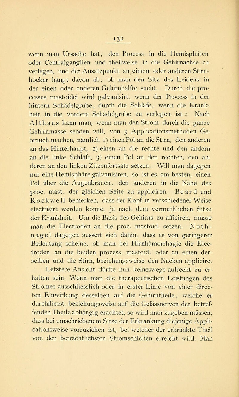wenn man Ursache hat, den Process in die Hemisphären oder Centralganglien und theihveise in die Gehirnachse zu verlegen, und der Ansatzpunkt an einem oder anderen Stirn- höcker hängt davon ab, ob man den Sitz des Leidens in der einen oder anderen Gehirnhälfte sucht. Durch die Pro- cessus mastoidei wird galvanisirt, Avenn der Process in der hintern Schädelgrube, durch die Schläfe, wenn die Krank- heit in die vordere Schädelgrube zu verlegen ist.« Nach Althaus kann man, wenn man den Strom durch die ganze Gehirnmasse senden will, von 3 Applicationsmethoden Ge- brauch machen, nämlich i) einen Pol an die Stirn, den anderen an das Hinterhaupt, 2) einen an die rechte und den andern an die linke Schläfe, 3) einen Pol an den rechten, den an- deren an den linken Zitzenfortsatz setzen. Will man dagegen nur eine Hemisphäre galvanisiren, so ist es am besten, einen Pol über die Augenbrauen, den anderen in die Nähe des proc. mast. der gleichen Seite zu appliciren. Beard und Rockwell bemerken, dass der Kopf in verschiedener Weise electrisirt werden könne, je nach dem vermuthlichen Sitze der Krankheit. Um die Basis des Gehirns zu afficiren, müsse man die Electroden an die proc. mastoid. setzen. Noth- nagel dagegen äussert sich dahin, dass es von geringerer Bedeutung scheine, ob man bei Hirnhämorrhagie die Elec- troden an die beiden process, mastoid. oder an einen der- selben und die Stirn, beziehungsweise den Nacken applicire. Letztere Ansicht dürfte nun keineswegs aufrecht zu er- halten sein. Wenn man die therapeutischen Leistungen des Stromes ausschliesslich oder in erster Linie von einer direc- ten Einwirkung desselben auf die Gehirntheile, welche er durchfliesst, beziehungsweise auf die Gefässnerven der betref- fenden Theile abhängig erachtet, so wird man zugeben müssen, dass bei umschriebenem Sitze der Erkrankung diejenige Appli- cationsweise vorzuziehen ist, bei welcher der erkrankte Theil von den beträchtlichsten Stromschleifen erreicht wird. Man