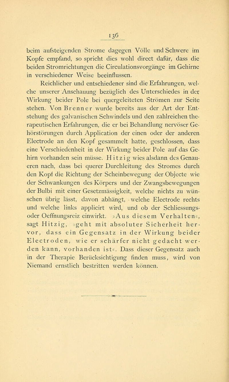 13^ beim aufsteigenden Strome dagegen Völle und Schwere im Kopfe empfand, so spricht dies wohl direct dafür, dass die beiden Stromrichtungen die Circulationsvorgänge im Gehirne in verschiedener Weise beeinflussen. Reichlicher und entschiedener sind die Erfahrungen, wel- che unserer Anschauung bezüglich des Unterschiedes in der Wirkung beider Pole bei quergeleiteten Strömen zur Seite stehen. Von Brenner wurde bereits aus der Art der Ent- stehung des galvanischen Schwindels und den zahlreichen the- rapeutischen Erfahrungen, die er bei Behandlung nervöser Ge- hörstörungen durch Application der einen oder der anderen Electrode an den Kopf gesammelt hatte, geschlossen, dass eine Verschiedenheit in der Wirkung beider Pole auf das Ge- hirn vorhanden sein müsse. Hitzig wies alsdann des Genau- eren nach, dass bei querer Durchleitung des Stromes durch den Kopf die Richtung der Scheinbewegung der Objecte wie der Schwankungen des Körpers und der ZwangsbcAvegungen der Bulbi mit einer Gesetzmässigkeit, welche nichts zu wün- schen übrig lässt, davon abhängt, welche Electrode rechts und welche links applicirt wird, und ob der Schliessungs- oder Oeffnungsreiz einwirkt. »Aus diesem Verhalten«, sagt Hitzig, »geht mit absoluter Sicherheit her- vor, dass ein Gegensatz in der Wirkung beider Electroden, wie er schärfer nicht gedacht wer- den kann, vorhanden ist«. Dass dieser Gegensatz auch in der Therapie Berücksichtigung finden muss, wird von Niemand ernstlich bestritten werden können.