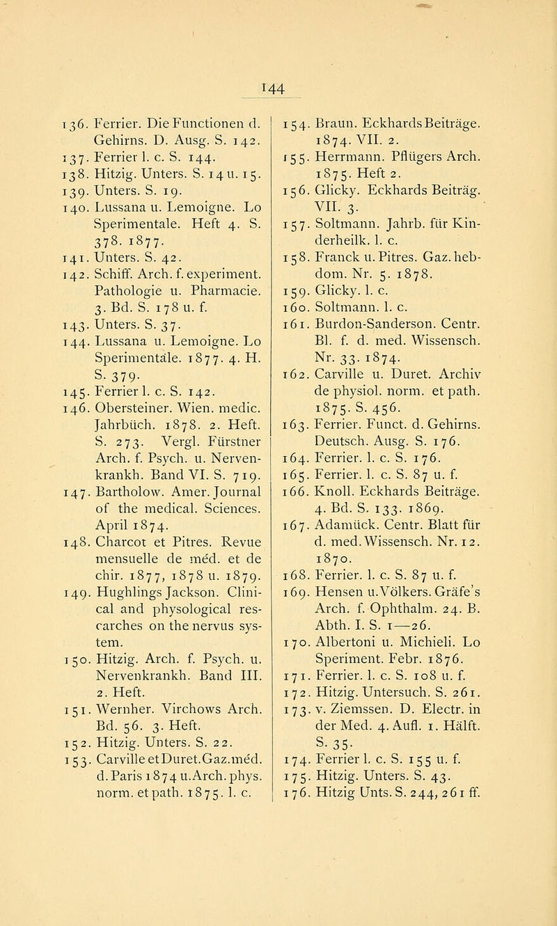 136. Ferrier. Die Functionen d. Gehirns. D. Ausg. S. 142. 137. Ferrier 1. c. S. 144. 138. Hitzig. Unters. S. 14U. 15. 139. Unters. S. 19. 140. Lussana u. Lemoigne. Lo Sperimentale. Heft 4. S. 378. 1877. 141. Unters. S. 42. 142. Schiff. Arch. f. experiment. Pathologie u. Pharmacie. 3. Bd. S. 178 u. f. 143. Unters. S. 37. 144. Lussana u. Lemoigne. Lo Sperimentale. 1877. 4. H. S- 379- 145. Ferrier 1. c. S. 142. 146. Obersteiner. Wien, medic. Jahrbuch. 1878. 2. Heft. S. 273. Vergl. Fürstner Arch. f. Psych, u. Nerven- krankh. Band VI. S. 719. 147. Bartholow. Amer. Journal of the medical. Sciences. April 1874. 148. Charcot et Pitres. Revue mensuelle de me'd. et de chir. 1877, 1878 u. 1879. 149. Hughlings Jackson. Clini- cal and physological res- carches on the nervus Sys- tem. 150. Hitzig. Arch. f. Psych, u. Nervenkrankh. Band III. 2. Heft. I 51. Wernher. Virchows Arch. Bd. 56. 3. Heft. 152. Hitzig. Unters. S. 22. 153. CarvilleetDuret.Gaz.med. d. Paris 1874u.Arch.phys. norm, etpath. 1875. 1. c. 154. Braun. Eckhards Beiträge. 1874. VII. 2. 155. Herrmann. Pflügers Arch. 1S75. Heft 2. 156. Glicky. Eckhards Beitrag. VII. 3. 157. Soltmann. Jahrb. für Kin- derheilk. 1. c. 158. Franck u.Pitres. Gaz.heb- dom. Nr. 5. 1878. 159. Glicky. 1. c. 160. Soltmann. 1. c. 161. Burdon-Sanderson. Centr. Bl. f. d. med. Wissensch. Nr. 33. 1874. 162. Carville u. Duret. Archiv de physiol. norm, et path. 1875. S. 456. 163. Ferrier. Funct. d. Gehirns. Deutsch. Ausg. S. 176. 164. Ferrier. 1. c. S. 176. 165. Ferrier. 1. c. S. 87 u. f. 166. Knoll. Eckhards Beiträge. 4. Bd. S. 133. 1869. 167. Adamück. Centr. Blatt für d. med.Wissensch. Nr. 12. 1870. 168. Ferrier. 1. c. S. 87 u. f. 169. Hensen u. Völkers. Gräfe's Arch. f. Ophthalm. 24. B. Abth. I. S. 1—26. 170. Albertoni u. Michieli. Lo Speriment. Febr. 1876. 171. Ferrier. 1. c. S. 108 u. f. 172. Hitzig. Untersuch. S. 261. 173. V. Ziemssen. D. Electr. in der Med. 4. Aufl. i. Hälft. S.35- 174. Ferrier 1, c. S. 155 u. f. 175. Hitzig. Unters. S. 43. 176. Hitzig Unts.S. 244, 261 ff.