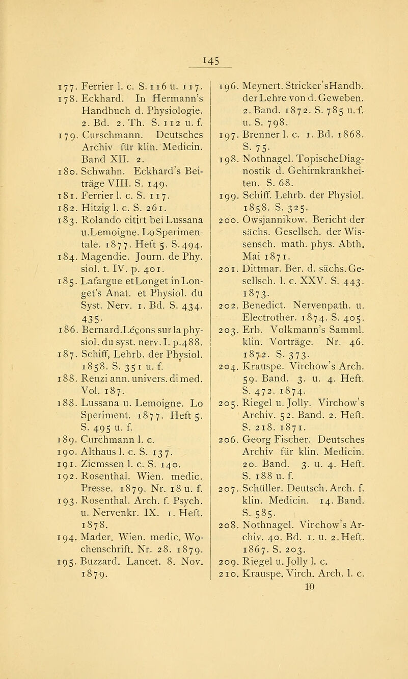 177- Ferrier 1. c. S. ii6 u. 117. 178. Eckhard. In Hermann's Handbuch d. Physiologie. 2. Bd. 2. Th. S.'ii2 u. f. I 79. Curschmann. Deutsches Archiv für klin. Medicin. Band XII. 2. iSo.Schwahn. Eckhard's Bei- träge VIII. S. 149. t8i. Ferrier 1. c. S. 117. 182. Hitzig 1. c. S. 261. 183. Rolande cittrt beiLussana u.Lemoigne. LoSperimen- tale. 1877. Heft 5. S.494. 184. Magendie. Journ. de Phy. siol. t. IV. p. 401. 185. Lafargue etLonget inLon- get's Anat. et Physiol. du Syst. Nerv. i. Bd. S. 434. 435- 186. Bernard.Legons surla phy- siol. du syst. nerv. I. p.488. 187. Schiff, Lehrb. der Phvsiol. 1858. S. 351 u. f. 188. Renzi ann.univers.dimed. Vol. 187. 188. Lussana u. Lemoigne. Lo Speriment. 1877. Heft 5. S. 495 u. f. 189. Curchmann 1. c. 190. Althaus 1. c. S. 137. 191. Ziemssen 1. c. S. 140. 192. Rosenthal. Wien, medic. Presse. 1879. Nr. 18 u. f. 193. Rosenthal. Arch. f. Psych, u. Nervenkr. IX. i. Heft. 1878. 194. Mader. Wien, medic. Wo- chenschrift. Nr. 28. 1879. 195. Buzzard. Lancet. 8. Nov. 1879. 196. Meynert. Stricker'sHandb. der Lehre von d. Geweben. 2. Band. 1872. S. 785 u. f. u. S. 798. 197. Brenner 1. c. i. Bd. 1868. S. 75- 198. Nothnagel. TopischeDiag- nostik d. Gehirnkrankhei- ten. S. 68. 199. Schiff. Lehrb. der Physiol. 1858. S. 325. 200. Owsjannikow. Bericht der Sachs. Gesellsch. der Wis- sensch. math. phys. Abth. Mai 1871. 201. Dittmar. Ber. d. sächs.Ge- sellsch. I.e. XXV. S. 443. i873-_ 202. Benedict. Nervenpath. u. Electrother. 1874. S. 405. 203. Erb. Volkmann's Samml. klin. Vorträge. Nr. 46. 1872. S. 373. 204. Krauspe. Virchow's Arch. 59. Band. 3. u. 4. Heft. S. 472. 1874. 205. Riegel u. JoUy. Virchow's Archiv. 52. Band. 2. Heft. S. 218. 1871. 206. Georg Fischer. Deutsches Archiv für klin. Medicin. 20. Band. 3. u. 4. Heft. S. 188 u. f. 207. Schüller. Deutsch. Arch. f. klin. Medicin. 14. Band. 5.585- 208. Nothnagel. Virchow's Ar- chiv. 40. Bd. I. u. 2.Heft. 1867. S. 203. 209. Riegel u.Jolly 1. c. 210. Krauspe. Virch. Arch. 1. c. lö