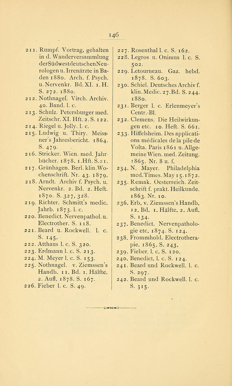 2 11. Rumpf. Vortrag, gehalten in d. Wanderversammlung derSüdwestdeutschenNeu- rologen u. Irrenärzte in Ba- den 1880. Arch, f. Psych. u.Nervenkr. Bd.XI. i.H. S. 272. 1880. 212. Nothnagel. Virch. Archiv. 40. Band. 1. c. 213. Schulz. Petersburger med. Zeitschr. XL Hft. 2. S. 12 2. 214. Riegel u. Jolly. 1. c. 215. Ludwig u. Thiry. Meiss- ner's Jahresbericht. 1864. S. 479. 216. Stricker. Wien. med. Jahr- bücher. 1878. i.Hft. S.21. 217. Grünhagen. Berl. klin.Wo- chenschrift. Nr. 43. 1879. 218. Arndt. Archiv f. Psych, u. Nervenkr. 2. Bd. 2. Heft. 1870. S. 327, 328. 219. Richter. Schmitt's medic. Jahrb. 1873. 1. c. 220. Benedict. Nervenpathol.u. Electrother. S. 118. 2 2i.Beard u. Rockwell. 1. c. S. 145. 222. Atthaus 1. c. S. 320. 223. Erdmann 1. c. S. 213. 224. M. Meyer 1. c. S. 153. 225. Nothnagel, v. Ziemssen's Handb. 11. Bd. i. Hälfte. 2. Aufl. 1878. S. 167. 226. Fieber 1. c. S. 49. 227. Rosenthal 1. c. S. 162. 228. Legros u. Onimus 1. c. S. 502. 229. Letourneau. Gaz. hebd. 1878. S. 603. 230. Schiel. Deutsches Archiv f. klin.Medic. 27.Bd. S. 244. 1880. 231. Berger 1. c. Erlenmeyer's Centr.-Bl. 232. Clemens. Die Heilwirkun- gen etc. 10. Heft. S. 661. 233. Hiffelsheim. Des applicati- ons medicales dela pilede Volta. Paris 1861 u. Allge- meine Wien, med. Zeitung. 1865. Nr. 8u. f. 234. N. Mayer. Philadelphia med.Times. May 15.1872. 235. Remak. Oesterreich. Zeit- schrift f. prakt. Heilkunde. 1863. Nr. 10. 236. Erb, V. Ziemssen's Handb, 12. Bd. I.Hälfte. 2. Aufl. S. 134. 237. Benedict. Nervenpatholo- gie etc. 1874. S. 124. 238. Frommhold. Electrothera- pie. 1865. S. 243. 239. Fieber. 1. c. S. 120. 240. Benedict. 1. c. S. 124. 241. Beard und Rockwell. 1. c. S. 297. 242. Beard und Rockwell. 1. c. S. 315.