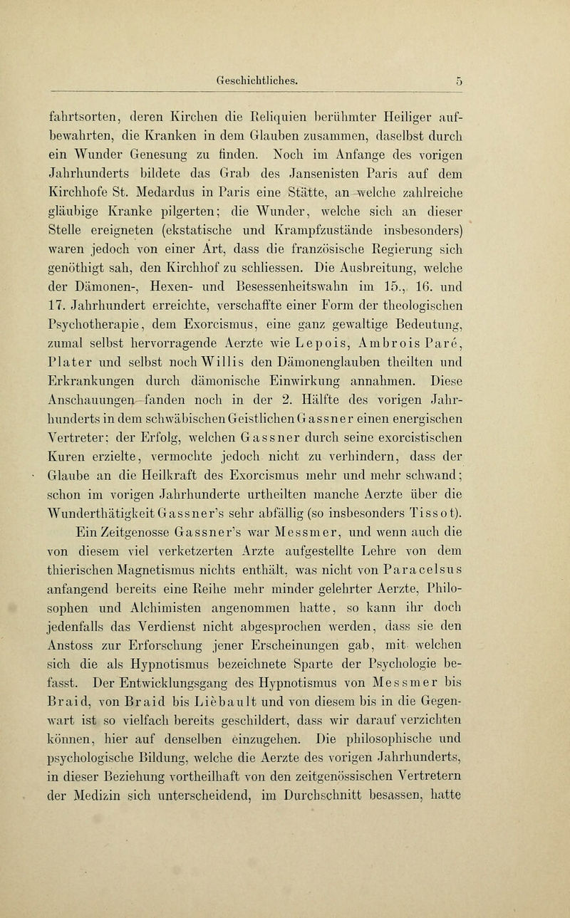 fahrtsorten, deren Kirchen die Reliquien berühmter Heiliger auf- bewahrten, die Kranken in dem Glauben zusammen, daselbst durch ein Wunder Genesung zu finden. Noch im Anfange des vorigen Jahrhunderts bildete das Grab des Jansenisten Paris auf dem Kirchhofe St. Medardus in Paris eine Stätte, an welche zahlreiche gläubige Kranke pilgerten; die Wunder, welche sich an dieser Stelle ereigneten (ekstatische und Krampfzustände insbesonders) waren jedoch von einer Art, dass die französische Regierung sich genöthigt sah, den Kirchhof zu schliessen. Die Ausbreitung, welche der Dämonen-, Hexen- und Besessenheitswahn im 15., 16. und 17. Jahrhundert erreichte, verschaffte einer Form der theologischen Psychotherapie, dem Exorcismus, eine ganz gewaltige Bedeutung, zumal selbst hervorragende Aerzte wieLepois, AmbroisPare, Plater und selbst noch Willis den Dämonenglauben theilten und Erkrankungen durch dämonische Einwirkung annahmen. Diese Anschauungen—fanden noch in der 2. Hälfte des vorigen Jahr- hunderts in dem schwäbischen Geistlichen Gassner einen energischen Vertreter; der Erfolg, welchen Gassner durch seine exorcistischen Kuren erzielte, vermochte jedoch nicht zu verhindern, dass der Glaube an die Heilkraft des Exorcismus mehr und mehr schwand; schon im vorigen Jahrhunderte urtheilten manche Aerzte über die WunderthätigkeitGassner's sehr abfällig (so insbesonders Tissot). Ein Zeitgenosse Gassner's war Messmer, und wenn auch die von diesem viel verketzerten Arzte aufgestellte Lehre von dem thierischen Magnetismus nichts enthält, was nicht von Paracelsus anfangend bereits eine Pteihe mehr minder gelehrter Aerzte, Philo- sophen und Alchimisten angenommen hatte, so kann ihr doch jedenfalls das Verdienst nicht abgesprochen werden, dass sie den Anstoss zur Erforschung jener Erscheinungen gab, mit welchen sich die als Hypnotismus bezeichnete Sparte der Psychologie be- fasst. Der Entwicklungsgang des Hypnotismus von Messmer bis Braid, von Braid bis Lieb ault und von diesem bis in die Gegen- wart ist so vielfach bereits geschildert, dass wir darauf verzichten können, hier auf denselben einzugehen. Die philosophische und psychologische Bildung, welche die Aerzte des vorigen Jahrhunderts, in dieser Beziehung vortheilhaft von den zeitgenössischen Vertretern der Medizin sich unterscheidend, im Durchschnitt besassen, hatte