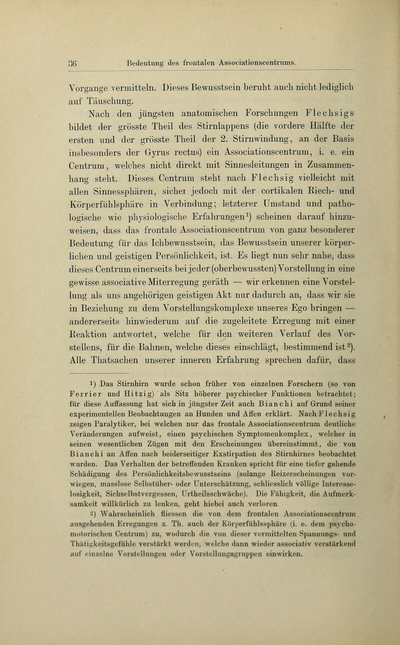 }Q Bedeutung des frontalen Associationscentrums. Vorgange vermitteln. Dieses Bewusstsein beruht auch nicht lediglich auf Täuschung. Nach den jüngsten anatomischen Forschungen Flechsigs bildet der grösste Theil des Stirnlappens (die vordere Hälfte der ersten und der grösste Theil der 2. Stirnwindung, an der Basis insbesonders der Gyrus rectus) ein Associationscentrum, i. e. ein Centrum, welches nicht direkt mit Sinnesleitungen in Zusammen- hang steht. Dieses Centrum steht nach Flechsig vielleicht mit allen Sinnessphären, sicher jedoch mit der cortikalen Riech- und Körperfühlsphäre in Verbindung; letzterer Umstand und patho- logische wie physiologische Erfahrungen1) scheinen darauf hinzu- weisen, dass das frontale Associationscentrum von ganz besonderer Bedeutung für das Ichbewusstsein, das Bewusstsein unserer körper- lichen und geistigen Persönlichkeit, ist. Es liegt nun sehr nahe, dass dieses Centrum einerseits bei jeder (oberbewussten) Vorstellung in eine gewisse associative Miterregung geräth — wir erkennen eine Vorstel- lung als uns angehörigen geistigen Akt nur dadurch an, dass wir sie in Beziehung zu dem Vorstellungskomplexe unseres Ego bringen — andererseits hinwiederum auf die zugeleitete Erregung mit einer Reaktion antwortet, welche für d§n weiteren Verlauf des Vor- stellens, für die Bahnen, welche dieses einschlägt, bestimmend ist2). Alle Thatsachen unserer inneren Erfahrung sprechen dafür, dass !) Das Stirnhirn wurde schon früher von einzelnen Forschern (so von Ferrier und Hitzig) als Sitz höherer psychischer Funktionen betrachtet; für diese Auffassung hat sich in jüngster Zeit auch Bianchi auf Grund seiner experimentellen Beobachtungen an Hunden und Affen erklärt. Nach Flechsig zeigen Paralytiker, bei welchen nur das frontale Associationscentrum deutliche Veränderungen aufweist, einen psychischen Symptomenkomplex, welcher in seinen wesentlichen Zügen mit den Erscheinungen übereinstimmt, die von Bianchi an Affen nach beiderseitiger Exstirpation des Stirnhirnes beobachtet wurden. Das Verhalten der betreffenden Kranken spricht für eine tiefer gehende Schädigung des Persönlichkeitsbewusstseins (solange Reizerscheinungen vor- wiegen, masslose Selbstüber- oder Unterschätzung, schliesslich völlige Interesse- losigkeit, Sichselbstvergessen, Urtheilsschwäche). Die Fähigkeit, die Aufmerk- samkeit willkürlich zu lenken, geht hiebei auch verloren. •-) Wahrscheinlich fliessen die von dem frontalen Associationscentrum ausgehenden Erregungen z. Th. auch der Körperfühlssphäre (i. e. dem psycho- motorischen Centrum) zu, wodurch die von dieser vermittelten Spannungs- and Thätigkeitsgefühle verstärkt werden, welche dann wieder associativ verstärkend auf einzelne Vorstellungen oder Vorstellungsgruppei] einwirken.