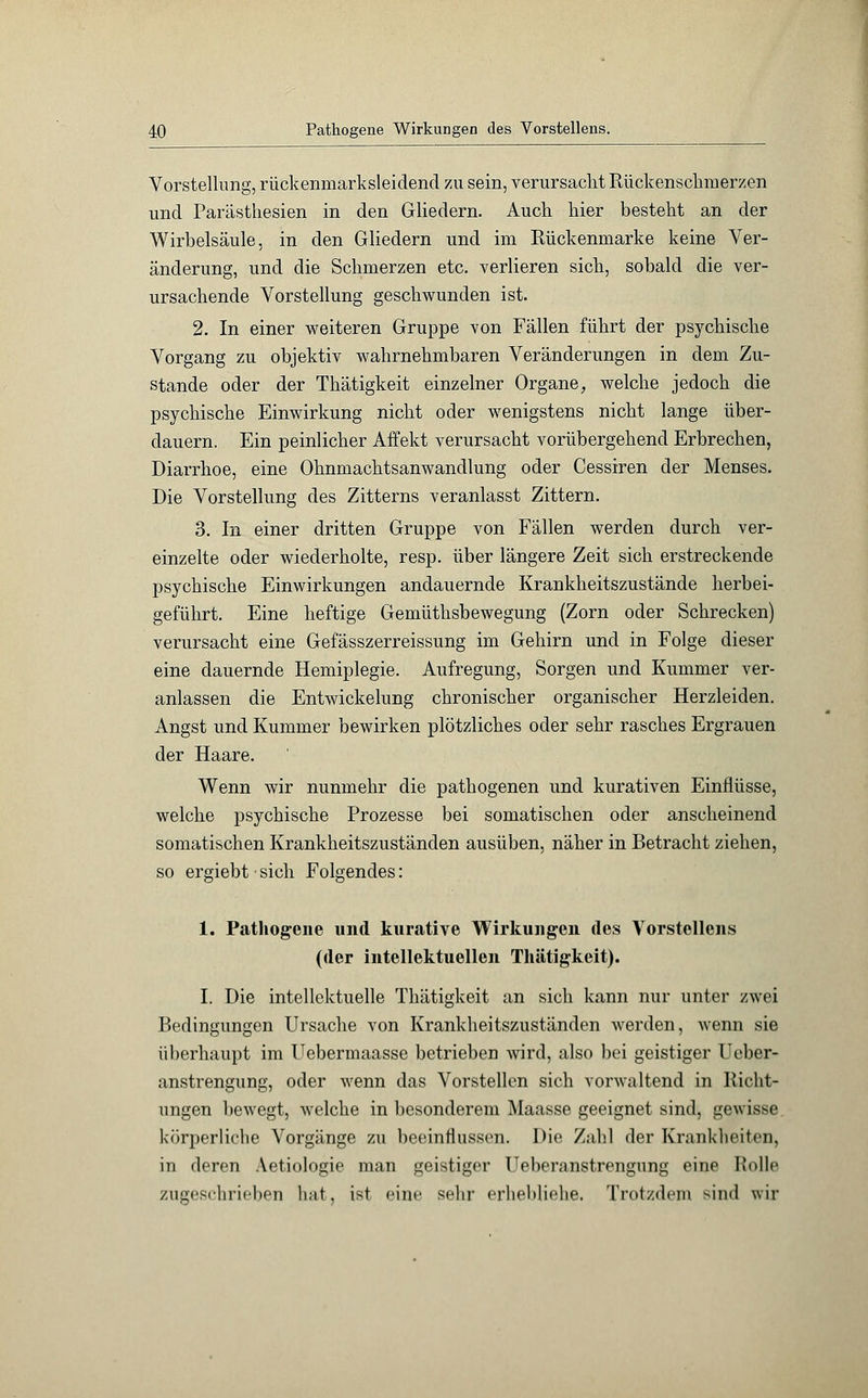 Vorstellung, rückenmarksleidend zu sein, verursacht Rückenschmerzen und Parästhesien in den Gliedern. Auch hier besteht an der Wirbelsäule, in den Gliedern und im Rückenmarke keine Ver- änderung, und die Schmerzen etc. verlieren sich, sobald die ver- ursachende Vorstellung geschwunden ist. 2. In einer weiteren Gruppe von Fällen führt der psychische Vorgang zu objektiv wahrnehmbaren Veränderungen in dem Zu- stande oder der Thätigkeit einzelner Organe, welche jedoch die psychische Einwirkung nicht oder wenigstens nicht lange über- dauern. Ein peinlicher Affekt verursacht vorübergehend Erbrechen, Diarrhoe, eine Ohnmachtsanwandlung oder Cessiren der Menses. Die Vorstellung des Zitterns veranlasst Zittern. 3. In einer dritten Gruppe von Fällen werden durch ver- einzelte oder wiederholte, resp. über längere Zeit sich erstreckende psychische Einwirkungen andauernde Krankheitszustände herbei- geführt. Eine heftige Gemüthsbewegung (Zorn oder Schrecken) verursacht eine Gefässzerreissung im Gehirn und in Folge dieser eine dauernde Hemiplegie. Aufregung, Sorgen und Kummer ver- anlassen die Entwickelung chronischer organischer Herzleiden. Angst und Kummer bewirken plötzliches oder sehr rasches Ergrauen der Haare. Wenn wir nunmehr die pathogenen und kurativen Einflüsse, welche psychische Prozesse bei somatischen oder anscheinend somatischen Krankheitszuständen ausüben, näher in Betracht ziehen, so ergiebt sich Folgendes: 1. Pathogene und kurative Wirkungen des Vorstellens (der intellektuellen Thätigkeit). I. Die intellektuelle Thätigkeit an sich kann nur unter zwei Bedingungen Ursache von Krankheitszuständen werden, wenn sie überhaupt im Uebermaasse betrieben wird, also bei geistiger Ueber- anstrengung, oder wenn das Vorstellen sich vorwaltend in Richt- ungen bewegt, welche in besonderem Maasse geeignet sind, gewisse körperliche Vorgänge zu beeinflussen. Die Zahl der Krankheiten, in deren Aetiologie man geistiger Ueberanstrengung eine Rolle zugeschrieben hat. ist eine sehr erhebliehe. Trotzdem sind wir