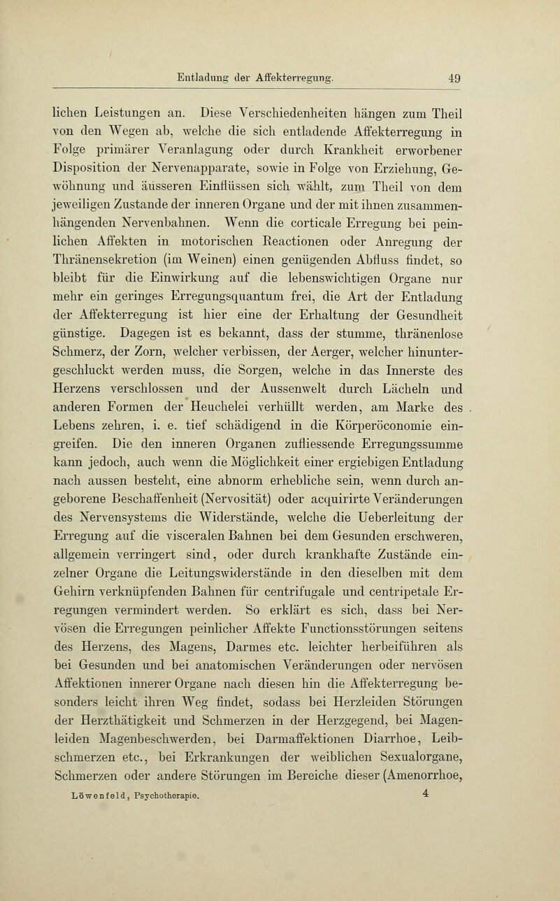 liehen Leistungen an. Diese Verschiedenheiten hängen zum Theil von den Wegen ab, welche die sich entladende Affekterregimg in Folge primärer Veranlagung oder durch Krankheit erworbener Disposition der Nervenapparate, sowie in Folge von Erziehung, Ge- wöhnung und äusseren Einflüssen sich wählt, zum Theil von dem jeweiligen Zustande der inneren Organe und der mit ihnen zusammen- hängenden Nervenbahnen. Wenn die corticale Erregung bei pein- lichen Affekten in motorischen Reactionen oder Anregung der Thränensekretion (im Weinen) einen genügenden Abfluss findet, so bleibt für die Einwirkung auf die lebenswichtigen Organe nur mehr ein geringes Erregungsquantum frei, die Art der Entladung der Affekterregung ist hier eine der Erhaltung der Gesundheit günstige. Dagegen ist es bekannt, dass der stumme, thränenlose Schmerz, der Zorn, welcher verbissen, der Aerger, welcher hinunter- geschluckt werden muss, die Sorgen, welche in das Innerste des Herzens verschlossen und der Aussenwelt durch Lächeln und anderen Formen der Heuchelei verhüllt werden, am Marke des Lebens zehren, i. e. tief schädigend in die Körperöconomie ein- greifen. Die den inneren Organen zufliessende Erregungssumme kann jedoch, auch wenn die Möglichkeit einer ergiebigen Entladung nach aussen besteht, eine abnorm erhebliche sein, wenn durch an- geborene Beschaffenheit (Nervosität) oder acquirirte Veränderungen des Nervensystems die Widerstände, welche die Ueberleitung der Erregung auf die visceralen Bahnen bei dem Gesunden erschweren, allgemein verringert sind, oder durch krankhafte Zustände ein- zelner Organe die Leitungswiderstände in den dieselben mit dem Gehirn verknüpfenden Bahnen für centrifugale und centripetale Er- regungen vermindert werden. So erklärt es sich, dass bei Ner- vösen die Erregungen peinlicher Affekte Functionsstörungen seitens des Herzens, des Magens, Darmes etc. leichter herbeiführen als bei Gesunden und bei anatomischen Veränderungen oder nervösen Affektionen innerer Organe nach diesen hin die Affekterregung be- sonders leicht ihren Weg findet, sodass bei Herzleiden Störungen der Herzthätigkeit und Schmerzen in der Herzgegend, bei Magen- leiden Magenbeschwerden, bei Darmaffektionen Diarrhoe, Leib- schmerzen etc., bei Erkrankungen der weiblichen Sexualorgane, Schmerzen oder andere Störungen im Bereiche dieser (Amenorrhoe, Löwenfeld, Psychotherapie. 4