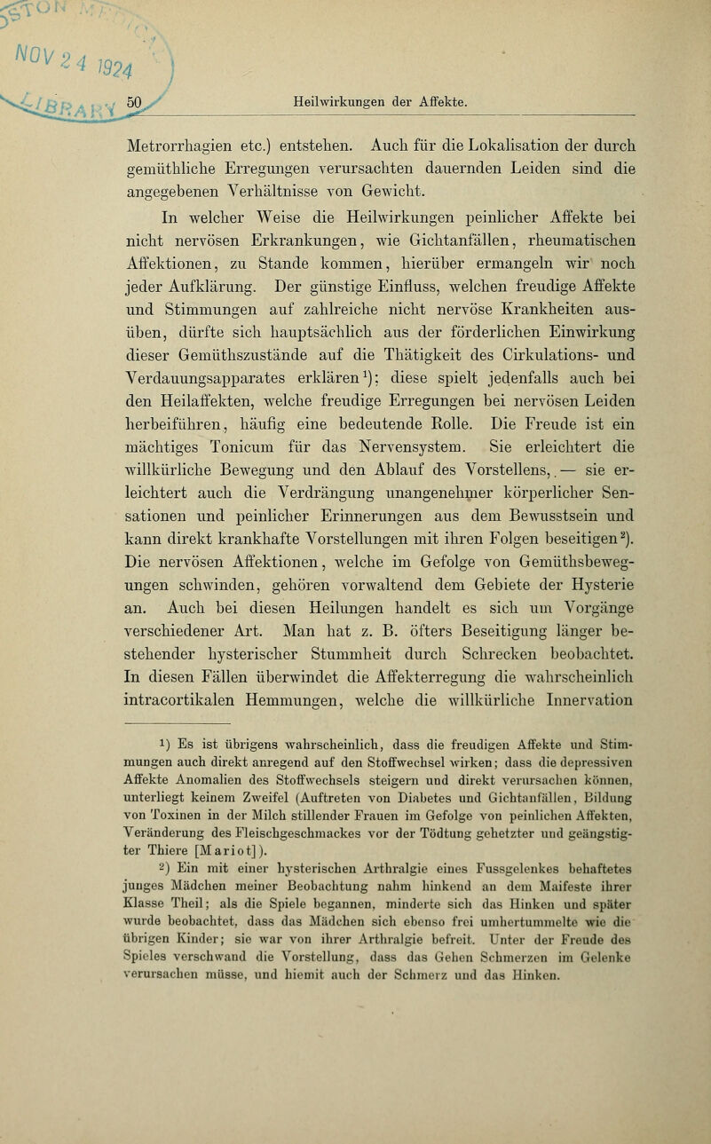 NOV 2 4 1924 Heilwirkungen der Affekte. Metrorrhagien etc.) entstehen. Auch für die Lokalisation der durch gemüthliche Erregungen verursachten dauernden Leiden sind die angegebenen Verhältnisse von Gewicht. In welcher Weise die Heilwirkungen peinlicher Affekte bei nicht nervösen Erkrankungen, wie Gichtanfällen, rheumatischen Affektionen, zu Stande kommen, hierüber ermangeln wir noch jeder Aufklärung. Der günstige Einfluss, welchen freudige Affekte und Stimmungen auf zahlreiche nicht nervöse Krankheiten aus- üben, dürfte sich hauptsächlich aus der förderlichen Einwirkung dieser Gemüthszustände auf die Thätigkeit des Cirkulations- und Verdauungsapparates erklären1); diese spielt jedenfalls auch bei den Heilaffekten, welche freudige Erregungen bei nervösen Leiden herbeiführen, häufig eine bedeutende Rolle. Die Freude ist ein mächtiges Tonicum für das Nervensystem. Sie erleichtert die willkürliche Bewegung und den Ablauf des Vorstellens,. — sie er- leichtert auch die Verdrängung unangenehmer körperlicher Sen- sationen und peinlicher Erinnerungen aus dem Bewusstsein und kann direkt krankhafte Vorstellungen mit ihren Folgen beseitigen2). Die nervösen Affektionen, welche im Gefolge von Gemüthsbeweg- ungen schwinden, gehören vorwaltend dem Gebiete der Hysterie an. Auch bei diesen Heilungen handelt es sich um Vorgänge verschiedener Art. Man hat z. B. öfters Beseitigung länger be- stehender hysterischer Stummheit durch Schrecken beobachtet. In diesen Fällen überwindet die Affekterregung die wahrscheinlich intracortikalen Hemmungen, welche die willkürliche Innervation 1) Es ist übrigens wahrscheinlich, dass die freudigen Affekte und Stim- mungen auch direkt anregend auf den Stoffwechsel wirken; dass die depressiven Affekte Anomalien des Stoffwechsels steigern und direkt verursachen können, unterliegt keinem Zweifel (Auftreten von Diabetes und Gichtanfällen, Bildung von Toxinen in der Milch stillender Frauen im Gefolge von peinlichen Affekten, Veränderung des Fleischgeschmackes vor der Tödtung gehetzter und geängstig- ter Thiere [Mariot]). 2) Ein mit einer hysterischen Arthralgie eines Fussgelenkes behaftetes junges Mädchen meiner Beobachtung nahm hinkend an dem Maifeste ihrer Klasse Theil; als die Spiele begannen, minderte sich das Hinken und später wurde beobachtet, dass das Mädchen sich ebenso frei umhertummelte wie die übrigen Kinder; sie war von ihrer Arthralgie befreit. Unter der Freude des Spieles verschwand die Vorstellung, dass das Gehen Schmerzen im Gelenke verursachen müsse, und hicmit auch der Schmerz und das Hinken.