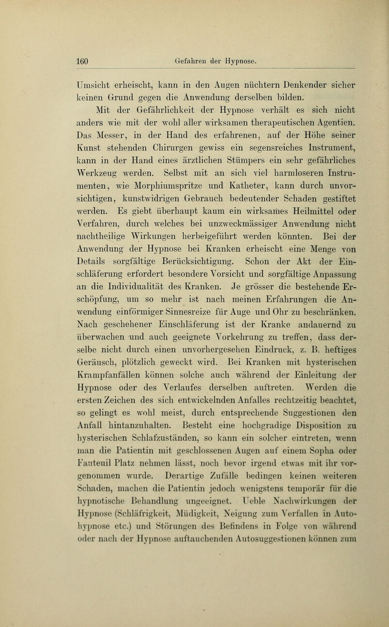 Umsicht erheischt, kann in den Augen nüchtern Denkender sicher keinen Grund gegen die Anwendung derselben bilden. Mit der Gefährlichkeit der Hypnose verhält es sich nicht anders wie mit der wohl aller wirksamen therapeutischen Agentien. Das Messer, in der Hand des erfahrenen, auf der Höhe seiner Kunst stehenden Chirurgen gewiss ein segensreiches Instrument, kann in der Hand eines ärztlichen Stümpers ein sehr gefährliches Werkzeug werden. Selbst mit an sich viel harmloseren Instru- menten, wie Morphiumspritze und Katheter, kann durch unvor^ sichtigen, kunstwidrigen Gebrauch bedeutender Schaden gestiftet werden. Es giebt überhaupt kaum ein wirksames Heilmittel oder Verfahren, durch welches bei unzweckmässiger Anwendung nicht nachtheilige Wirkungen herbeigeführt werden könnten. Bei der Anwendung der Hypnose bei Kranken erheischt eine Menge von Details sorgfältige Berücksichtigung. Schon der Akt der Ein- schläferung erfordert besondere Vorsicht und sorgfältige Anpassung an die Individualität des Kranken. Je grösser die bestehende Er- schöpfung, um so mehr ist nach meinen Erfahrungen die An- wendung einförmiger Sinnesreize für Auge und Ohr zu beschränken. Nach geschehener Einschläferung ist der Kranke andauernd zu überwachen und auch geeignete Vorkehrung zu treffen, dass der- selbe nicht durch einen unvorhergesehen Eindruck, z. B. heftiges Geräusch, plötzlich geweckt wird. Bei Kranken mit hysterischen Krampfanfällen können solche auch während der Einleitung der Hypnose oder des Verlaufes derselben auftreten. Werden die ersten Zeichen des sich entwickelnden Anfalles rechtzeitig beachtet, so gelingt es wohl meist, durch entsprechende Suggestionen den Anfall hintanzuhalten. Besteht eine hochgradige Disposition zu hysterischen Schlafzuständen, so kann ein solcher eintreten, wenn man die Patientin mit geschlossenen Augen auf einem Sopha oder Fauteuil Platz nehmen lässt, noch bevor irgend etwas mit ihr vor- genommen wurde. Derartige Zufälle bedingen keinen weiteren Schaden, machen die Patientin jedoch wenigstens temporär für die hypnotische Behandlung ungeeignet. Ueble Nachwirkungen der Hypnose (Schläfrigkeit, Müdigkeit, Neigung zum Verfallen in Auto- hypnose etc.) und Störungen des Befindens in Folge von während oder nach der Hypnose auftauchenden Autosuggestionen können zum