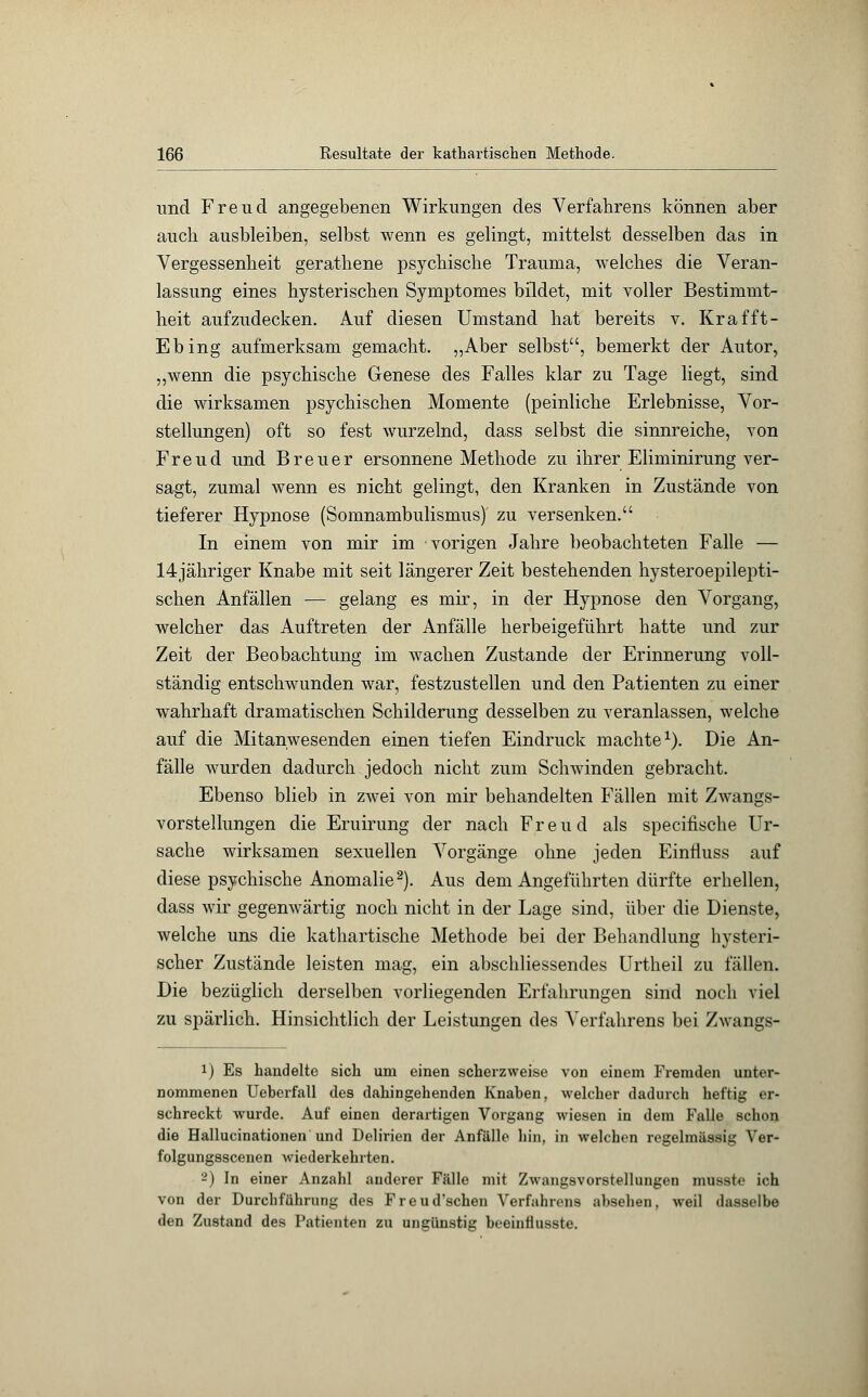 und Freud angegebenen Wirkungen des Verfahrens können aber auch ausbleiben, selbst wenn es gelingt, mittelst desselben das in Vergessenheit gerathene psychische Trauma, welches die Veran- lassung eines hysterischen Symptomes bildet, mit voller Bestimmt- heit aufzudecken. Auf diesen Umstand hat bereits v. Krafft- Ebing aufmerksam gemacht. „Aber selbst, bemerkt der Autor, „wenn die psychische Genese des Falles klar zu Tage liegt, sind die wirksamen psychischen Momente (peinliche Erlebnisse, Vor- stellungen) oft so fest wurzelnd, dass selbst die sinnreiche, von Freud und Breuer ersonnene Methode zu ihrer Eliminirung ver- sagt, zumal wenn es nicht gelingt, den Kranken in Zustände von tieferer Hypnose (Somnambulismus) zu versenken. In einem von mir im vorigen Jahre beobachteten Falle — 14jähriger Knabe mit seit längerer Zeit bestehenden hysteroepilepti- schen Anfällen — gelang es mir, in der Hypnose den Vorgang, welcher das Auftreten der Anfälle herbeigeführt hatte und zur Zeit der Beobachtung im wachen Zustande der Erinnerung voll- ständig entschwunden war, festzustellen und den Patienten zu einer wahrhaft dramatischen Schilderung desselben zu veranlassen, welche auf die Mitanwesenden einen tiefen Eindruck machte1). Die An- fälle wurden dadurch jedoch nicht zum Schwinden gebracht. Ebenso blieb in zwei von mir behandelten Fällen mit Zwangs- vorstellungen die Eruirung der nach Freud als specifische Ur- sache wirksamen sexuellen Vorgänge ohne jeden Einfiuss auf diese psychische Anomalie2). Aus dem Angeführten dürfte erhellen, dass wir gegenwärtig noch nicht in der Lage sind, über die Dienste, welche uns die kathartische Methode bei der Behandlung hysteri- scher Zustände leisten mag, ein abschliessendes Urtheil zu fällen. Die bezüglich derselben vorliegenden Erfahrungen sind noch viel zu spärlich. Hinsichtlich der Leistungen des ATerfahrens bei Zwangs- i) Es handelte sich um einen scherzweise von einem Fremden unter- nommenen Ueherfall des dahingehenden Knaben, welcher dadurch heftig er- schreckt wurde. Auf einen derartigen Vorgang wiesen in dem Falle schon die Hallucinationen und Delirien der Anfälle hin, in welchen regelmässig Ver- folgungsscenen wiederkehrten. -) In einer Anzahl anderer Fälle mit Zwangsvorstellungen musste ich von der Durchführung des Freud'schen Verfahrens absehen, weil dasselbe den Zustand des Patienten zu ungünstig beeinhusste.