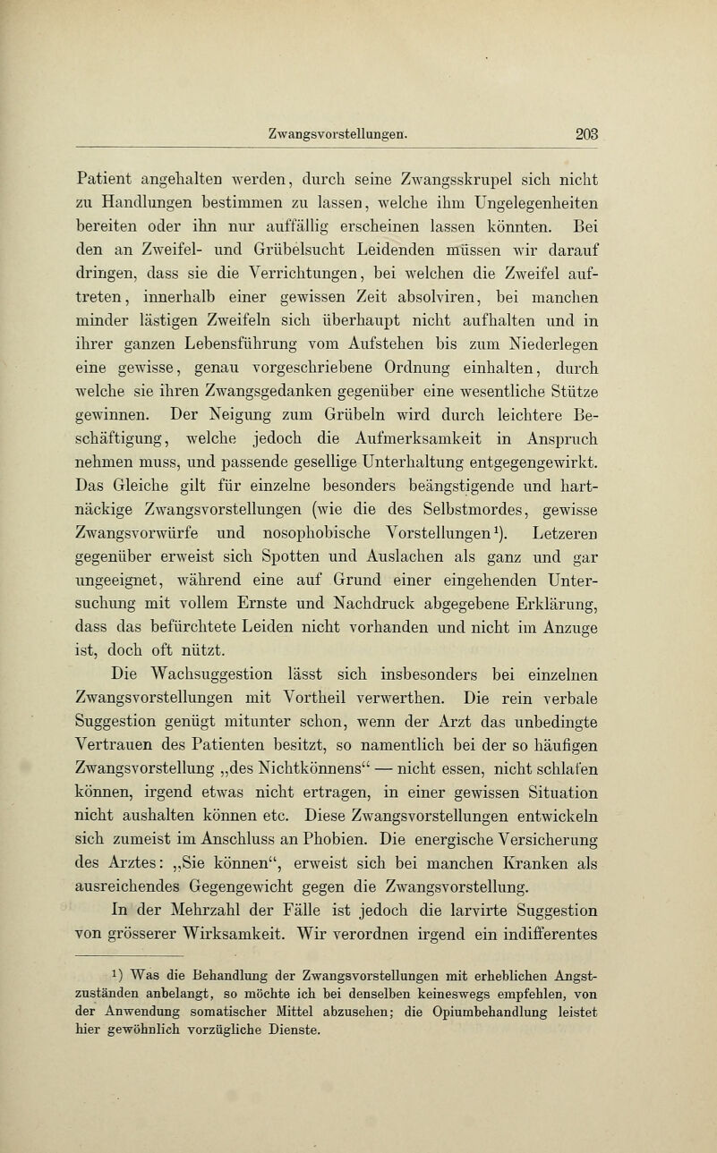 Patient angehalten werden, durch seine Zwangsskrupel sich nicht zu Handlungen bestimmen zu lassen, welche ihm Ungelegenheiten bereiten oder ihn nur auffällig erscheinen lassen könnten. Bei den an Zweifel- und Grübelsucht Leidenden müssen wir darauf dringen, dass sie die Verrichtungen, bei welchen die Zweifel auf- treten , innerhalb einer gewissen Zeit absolviren, bei manchen minder lästigen Zweifeln sich überhaupt nicht aufhalten und in ihrer ganzen Lebensführung vom Aufstehen bis zum Niederlegen eine gewisse, genau vorgeschriebene Ordnung einhalten, durch welche sie ihren Zwangsgedanken gegenüber eine wesentliche Stütze gewinnen. Der Neigung zum Grübeln wird durch leichtere Be- schäftigung, welche jedoch die Aufmerksamkeit in Anspruch nehmen muss, und passende gesellige Unterhaltung entgegengewirkt. Das Gleiche gilt für einzelne besonders beängstigende und hart- näckige Zwangsvorstellungen (wie die des Selbstmordes, gewisse Zwangsvorwürfe und nosophobische Vorstellungen1). Letzeren gegenüber erweist sich Spotten und Auslachen als ganz und gar ungeeignet, während eine auf Grund einer eingehenden Unter- suchung mit vollem Ernste und Nachdruck abgegebene Erklärung, dass das befürchtete Leiden nicht vorhanden und nicht im Anzüge ist, doch oft nützt. Die Wachsuggestion lässt sich insbesonclers bei einzelnen Zwangsvorstellungen mit Vortheil verwerthen. Die rein verbale Suggestion genügt mitunter schon, wenn der Arzt das unbedingte Vertrauen des Patienten besitzt, so namentlich bei der so häufigen Zwangsvorstellung ,,des Nichtkönnens — nicht essen, nicht schlafen können, irgend etwas nicht ertragen, in einer gewissen Situation nicht aushalten können etc. Diese Zwangsvorstellungen entwickeln sich zumeist im Anschluss an Phobien. Die energische Versicherung des Arztes: „Sie können, erweist sich bei manchen Kranken als ausreichendes Gegengewicht gegen die Zwangsvorstellung. In der Mehrzahl der Fälle ist jedoch die larvirte Suggestion von grösserer Wirksamkeit. Wir verordnen irgend ein indifferentes !) Was die Behandlung der Zwangsvorstellungen mit erheblichen Angst- zuständen anbelangt, so möchte ich bei denselben keineswegs empfehlen, von der Anwendung somatischer Mittel abzusehen; die Opiumbehandlung leistet hier gewöhnlich vorzügliche Dienste.