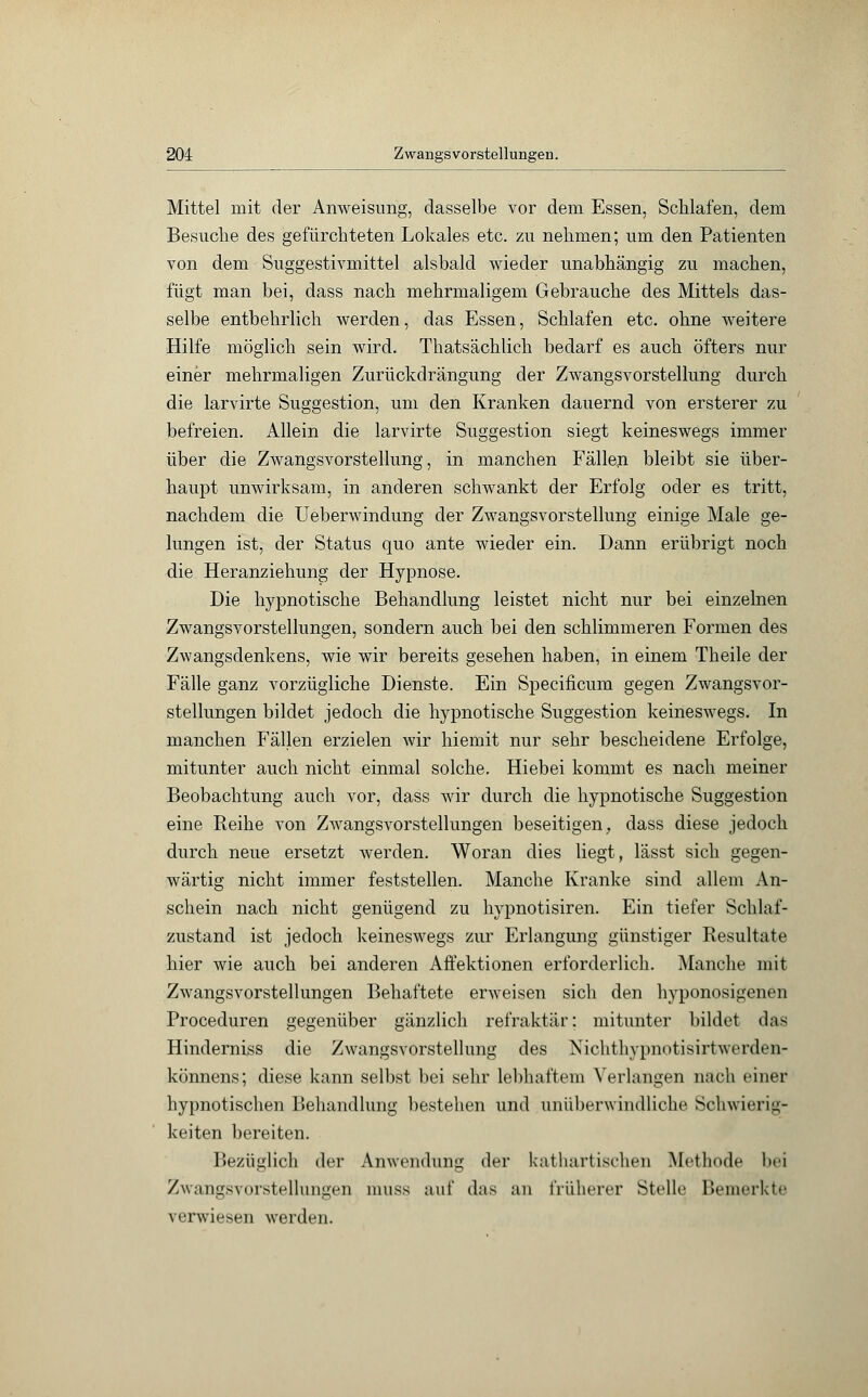 Mittel mit der Anweisimg, dasselbe vor dem Essen, Schlafen, dem Besuche des gefürchteten Lokales etc. zu nehmen; um den Patienten von dem Suggestivmittel alsbald wieder unabhängig zu machen, fügt man bei, dass nach mehrmaligem Gebrauche des Mittels das- selbe entbehrlich werden, das Essen, Schlafen etc. ohne weitere Hilfe möglich sein wird. Thatsächlich bedarf es auch öfters nur einer mehrmaligen Zurückdrängung der Zwangsvorstellung durch die larvirte Suggestion, um den Kranken dauernd von ersterer zu befreien. Allein die larvirte Suggestion siegt keineswegs immer über die Zwangsvorstellung, in manchen Fällen bleibt sie über- haupt unwirksam, in anderen schwankt der Erfolg oder es tritt, nachdem die Ueberwindung der Zwangsvorstellung einige Male ge- lungen ist, der Status quo ante wieder ein. Dann erübrigt noch die Heranziehung der Hypnose. Die hypnotische Behandlung leistet nicht nur bei einzelnen Zwangsvorstellungen, sondern auch bei den schlimmeren Formen des Zwangsdenkens, wie wir bereits gesehen haben, in einem Theile der Fälle ganz vorzügliche Dienste. Ein Specificum gegen Zwangsvor- stellungen bildet jedoch die hypnotische Suggestion keineswegs. In manchen Fällen erzielen wir hiemit nur sehr bescheidene Erfolge, mitunter auch nicht einmal solche. Hiebei kommt es nach meiner Beobachtung auch vor, dass wir durch die hypnotische Suggestion eine Reihe von Zwangsvorstellungen beseitigen, dass diese jedoch durch neue ersetzt werden. Woran dies liegt, lässt sich gegen- wärtig nicht immer feststellen. Manche Kranke sind allem An- schein nach nicht genügend zu hypnotisiren. Ein tiefer Schlaf- zustand ist jedoch keineswegs zur Erlangung günstiger Resultate hier wie auch bei anderen Affektionen erforderlich. Manche mit Zwangsvorstellungen Behaftete erweisen sich den hyponosigenen Proceduren gegenüber gänzlich refraktär: mitunter bildet das Hinderniss die Zwangsvorstellung des Nichthypnotisirtwerden- könnens; diese kann selbst bei sehr lebhaftem Verlangen nach einer hypnotischen Behandlung bestehen und unüberwindliche Schwierig- keiten bereiten. Bezüglich der Anwendung der kathartischen Methode l»«'i Zwangsvorstellungen nniss auf das an früherer Stelle Beim-rktf verwiesen werden.