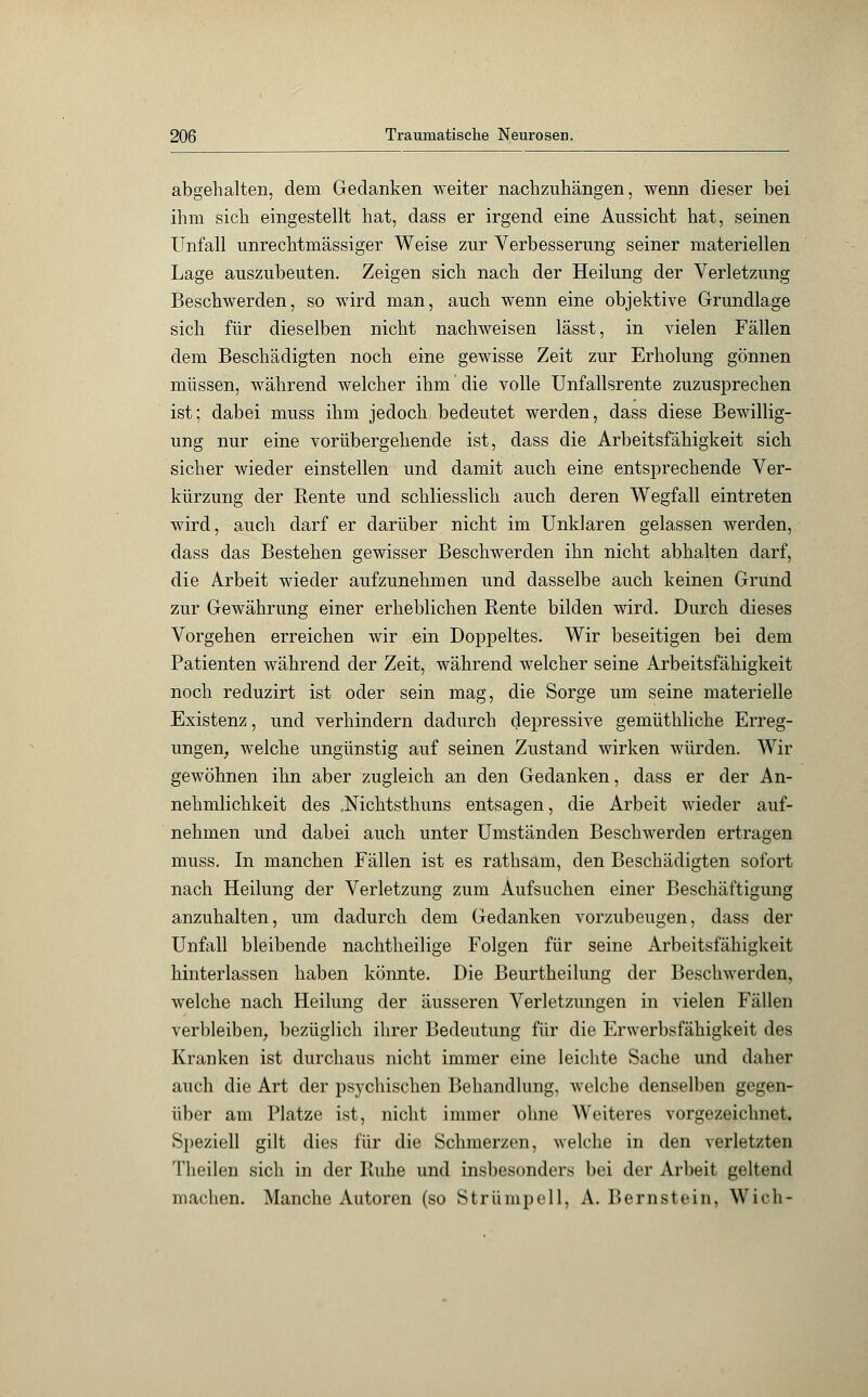 abgehalten, dem Gedanken weiter nachzuhängen, wenn dieser bei ihm sich eingestellt hat, dass er irgend eine Aussicht hat, seinen Unfall unrechtmässiger Weise zur Verbesserung seiner materiellen Lage auszubeuten. Zeigen sich nach der Heilung der Verletzung Beschwerden, so wird man, auch wenn eine objektive Grundlage sich für dieselben nicht nachweisen lässt, in vielen Fällen dem Beschädigten noch eine gewisse Zeit zur Erholung gönnen müssen, während welcher ihm die volle Unfallsrente zuzusprechen ist; dabei muss ihm jedoch bedeutet werden, dass diese Bewillig- ung nur eine vorübergehende ist, dass die Arbeitsfähigkeit sich sicher wieder einstellen und damit auch eine entsprechende Ver- kürzung der Rente und schliesslich auch deren Wegfall eintreten wird, auch darf er darüber nicht im Unklaren gelassen werden, dass das Bestehen gewisser Beschwerden ihn nicht abhalten darf, die Arbeit wieder aufzunehmen und dasselbe auch keinen Grund zur Gewährung einer erheblichen Rente bilden wird. Durch dieses Vorgehen erreichen wir ein Doppeltes. Wir beseitigen bei dem Patienten während der Zeit, während welcher seine Arbeitsfähigkeit noch reduzirt ist oder sein mag, die Sorge um seine materielle Existenz, und verhindern dadurch depressive gemüthliche Erreg- ungen, welche ungünstig auf seinen Zustand wirken würden. Wir gewöhnen ihn aber zugleich an den Gedanken, dass er der An- nehmlichkeit des .Nichtsthuns entsagen, die Arbeit wieder auf- nehmen und dabei auch unter Umständen Beschwerden ertragen muss. In manchen Fällen ist es rathsam, den Beschädigten sofort nach Heilung der Verletzung zum Aufsuchen einer Beschäftigung anzuhalten, um dadurch dem Gedanken vorzubeugen, dass der Unfall bleibende nachtheilige Folgen für seine Arbeitsfähigkeit hinterlassen haben könnte. Die Beurtheilung der Beschwerden, welche nach Heilung der äusseren Verletzungen in vielen Fällen verbleiben, bezüglich ihrer Bedeutung für die Erwerbsfähigkeit des Kranken ist durchaus nicht immer eine leichte Sache und daher auch die Art der psychischen Behandlung, welche denselben gegen- über am Platze ist, nicht immer ohne Weiteres vorgezeichnet. Speziell gilt dies für die Schmerzen, welche in den verletzten Theilen sich in der Ruhe und insbesondere bei der Arbeit geltend machen. Manche Autoren (so Strümpell, A.Bernstein, Wich-