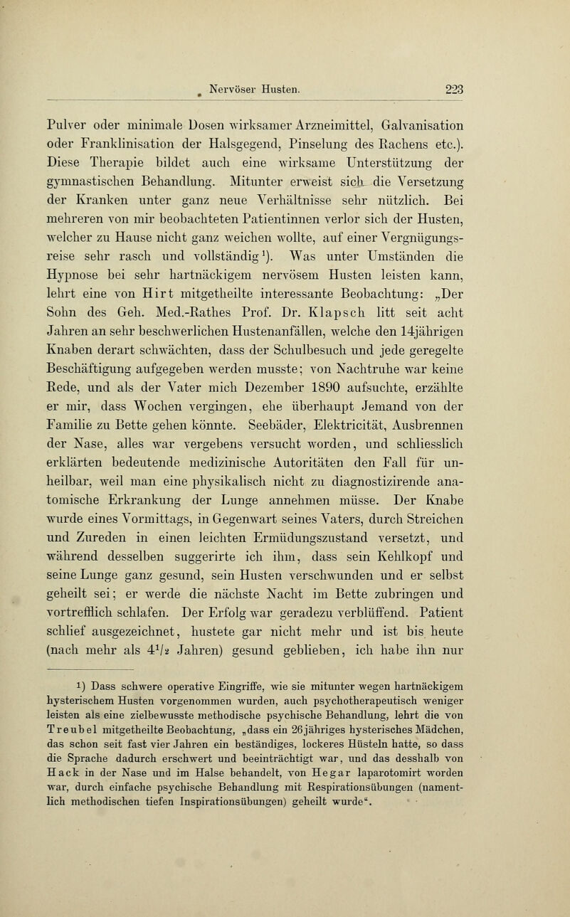 Pulver oder minimale Dosen wirksamer Arzneimittel, Galvanisation oder Franklinisation der Halsgegend, Pinselung des Rachens etc.). Diese Therapie bildet auch eine wirksame Unterstützung der gymnastischen Behandlung. Mitunter erweist sich die Versetzung der Kranken unter ganz neue Verhältnisse sehr nützlich. Bei mehreren von mir beobachteten Patientinnen verlor sich der Husten, welcher zu Hause nicht ganz weichen wollte, auf einer Vergnügungs- reise sehr rasch und vollständigJ). Was unter Umständen die Hypnose bei sehr hartnäckigem nervösem Husten leisten kann, lehrt eine von Hirt mitgetheilte interessante Beobachtung: „Der Sohn des Geh. Med.-Rathes Prof. Dr. Klapsch litt seit acht Jahren an sehr beschwerlichen Hustenanfällen, welche den 14jährigen Knaben derart schwächten, dass der Schulbesuch und jede geregelte Beschäftigung aufgegeben werden musste; von Nachtruhe war keine Rede, und als der Vater mich Dezember 1890 aufsuchte, erzählte er mir, dass Wochen vergingen, ehe überhaupt Jemand von der Familie zu Bette gehen könnte. Seebäder, Elektricität, Ausbrennen der Nase, alles war vergebens versucht worden, und schliesslich erklärten bedeutende medizinische Autoritäten den Fall für un- heilbar, weil man eine physikalisch nicht zu diagnostizirende ana- tomische Erkrankung der Lunge annehmen müsse. Der Knabe wurde eines Vormittags, in Gegenwart seines Vaters, durch Streichen und Zureden in einen leichten Ermüdungszustand versetzt, und während desselben suggerirte ich ihm, dass sein Kehlkopf und seine Lunge ganz gesund, sein Husten verschwunden und er selbst geheilt sei; er werde die nächste Nacht im Bette zubringen und vortrefflich schlafen. Der Erfolg war geradezu verblüffend. Patient schlief ausgezeichnet, hustete gar nicht mehr und ist bis heute (nach mehr als 41/» Jahren) gesund geblieben, ich habe ihn nur 1) Dass schwere operative Eingriffe, wie sie mitunter wegen hartnäckigem hysterischem Husten vorgenommen wurden, auch psychotherapeutisch weniger leisten als eine zielbewusste methodische psychische Behandlung, lehrt die von Treubel mitgetheilte Beobachtung, „dass ein 26jähriges hysterisches Mädchen, das schon seit fast vier Jahren ein beständiges, lockeres Hüsteln hatte, so dass die Sprache dadurch erschwert und beeinträchtigt war, und das desshalb von Hack in der Nase und im Halse behandelt, von Hegar laparotomirt worden war, durch einfache psychische Behandlung mit Respirationsübungen (nament- lich methodischen tiefen Inspirationsübungen) geheilt wurde.